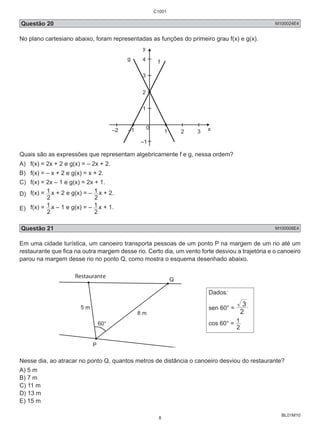 C1001 
Questão 20 M100024E4 
No plano cartesiano abaixo, foram representadas as funções do primeiro grau f(x) e g(x). 
BL01M10 
y 
g 4 
f 
3 
2 
1 
0 
–2 –1 1 2 3 x 
–1 
Quais são as expressões que representam algebricamente f e g, nessa ordem? 
A) f(x) = 2x + 2 e g(x) = – 2x + 2. 
B) f(x) = – x + 2 e g(x) = x + 2. 
C) f(x) = 2x – 1 e g(x) = 2x + 1. 
D) f(x) = 
1 x + 2 e g(x) = – 
2 
1 x + 2. 
2 
E) f(x) = 
1 x – 1 e g(x) = – 
2 
1 x + 1. 
2 
Questão 21 M100008E4 
Em uma cidade turística, um canoeiro transporta pessoas de um ponto P na margem de um rio até um 
restaurante que fica na outra margem desse rio. Certo dia, um vento forte desviou a trajetória e o canoeiro 
parou na margem desse rio no ponto Q, como mostra o esquema desenhado abaixo. 
Restaurante Q 
60° 
5 m 
8 m 
P 
Dados: 
sen 60° = 2 
3 
cos 60° = 
1 
2 
Nesse dia, ao atracar no ponto Q, quantos metros de distância o canoeiro desviou do restaurante? 
A) 5 m 
B) 7 m 
C) 11 m 
D) 13 m 
E) 15 m 
8 
 