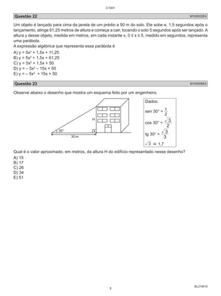 C1001 
Questão 22 M100022E4 
Um objeto é lançado para cima da janela de um prédio a 50 m do solo. Ele sobe e, 1,5 segundos após o 
lançamento, atinge 61,25 metros de altura e começa a cair, tocando o solo 5 segundos após ser lançado. A 
altura y desse objeto, medida em metros, em cada instante x, 0 ≤ x ≤ 5, medido em segundos, representa 
uma parábola. 
A expressão algébrica que representa essa parábola é 
A) y = 5x2 + 1,5x + 11,25 
B) y = 5x2 + 1,5x + 61,25 
C) y = 5x2 + 1,5x + 50 
D) y = – 5x2 – 15x + 50 
E) y = – 5x2 + 15x + 50 
Questão 23 M100006E4 
Observe abaixo o desenho que mostra um esquema feito por um engenheiro. 
BL01M10 
30° 
30 
H 
m 
Dados: 
sen 30° = 1 
2 
3 
cos 30° = 2 
tg 30° = 
3 
3 
3 ≅ 1,7 
Qual é o valor aproximado, em metros, da altura H do edifício representado nesse desenho? 
A) 15 
B) 17 
C) 26 
D) 34 
E) 51 
9 
 