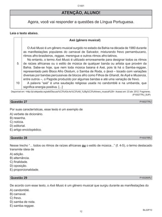 BL02P10 
C1001 
ATENÇÃO, ALUNO! 
Agora, você vai responder a questões de Língua Portuguesa. 
Leia o texto abaixo. 
5 
10 
Axé (gênero musical) 
O Axé Music é um gênero musical surgido no estado da Bahia na década de 1980 durante 
as manifestações populares do carnaval de Salvador, misturando frevo pernambucano, 
ritmos afro-brasileiros, reggae, merengue e outros ritmos afro-latinos. 
No entanto, o termo Axé Music é utilizado erroneamente para designar todos os ritmos 
de raízes africanas ou o estilo de música de qualquer banda ou artista que provém da 
Bahia. Sabe-se hoje, que nem toda música baiana é Axé, pois lá há o Samba-reggae, 
representado pelo Bloco Afro Olodum, o Samba de Roda, o Ijexá – tocado com variações 
diversas por bandas percussivas de blocos afro como Filhos de Ghandi, Ile Aiyê e Muzenza, 
entre outros –, o Pagode produzido por algumas bandas e até uma variação de frevo. 
A palavra “axé” é uma saudação religiosa usada no candomblé e na umbanda, que 
significa energia positiva. [...] 
Disponível em: <http://pt.wikipedia.org/wiki/Discuss%C3%A3o:Ax%C3%A9_%28g%C3%AAnero_musical%29>. Acesso em: 23 abr. 2012. Fragmento. 
(P100277RJ_SUP) 
Questão 27 P100277RJ 
Por suas características, esse texto é um exemplo de 
A) verbete de dicionário. 
B) resenha. 
C) notícia. 
D) editorial. 
E) artigo enciclopédico. 
Questão 28 P100278RJ 
Nesse trecho “... todos os ritmos de raízes africanas ou o estilo de música...” (ℓ. 4-5), o termo destacado 
transmite ideia de 
A) adição. 
B) alternância. 
C) finalidade. 
D) oposição. 
E) proporcionalidade. 
Questão 29 P100280RJ 
De acordo com esse texto, o Axé Music é um gênero musical que surgiu durante as manifestações do 
A) candomblé. 
B) carnaval. 
C) frevo. 
D) samba de roda. 
E) samba-reggae. 
12 
 