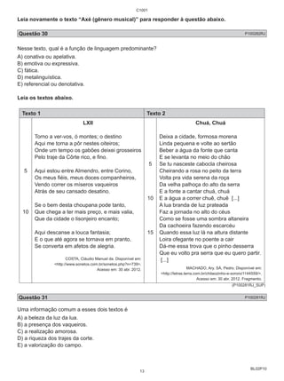 C1001 
Leia novamente o texto “Axé (gênero musical)” para responder à questão abaixo. 
Questão 30 P100282RJ 
BL02P10 
Nesse texto, qual é a função de linguagem predominante? 
A) conativa ou apelativa. 
B) emotiva ou expressiva. 
C) fática. 
D) metalinguística. 
E) referencial ou denotativa. 
Leia os textos abaixo. 
Texto 1 Texto 2 
5 
10 
LXII 
Torno a ver-vos, ó montes; o destino 
Aqui me torna a pôr nestes oiteiros; 
Onde um tempo os gabões deixei grosseiros 
Pelo traje da Côrte rico, e fino. 
Aqui estou entre Almendro, entre Corino, 
Os meus fiéis, meus doces companheiros, 
Vendo correr os míseros vaqueiros 
Atrás de seu cansado desatino. 
Se o bem desta choupana pode tanto, 
Que chega a ter mais preço, e mais valia, 
Que da cidade o lisonjeiro encanto; 
Aqui descanse a louca fantasia; 
E o que até agora se tornava em pranto, 
Se converta em afetos de alegria. 
COSTA, Cláudio Manuel da. Disponível em: 
<http://www.sonetos.com.br/sonetos.php?n=739>. 
Acesso em: 30 abr. 2012. 
5 
10 
15 
Chuá, Chuá 
Deixa a cidade, formosa morena 
Linda pequena e volte ao sertão 
Beber a água da fonte que canta 
E se levanta no meio do chão 
Se tu nasceste cabocla cheirosa 
Cheirando a rosa no peito da terra 
Volta pra vida serena da roça 
Da velha palhoça do alto da serra 
E a fonte a cantar chuá, chuá 
E a água a correr chuê, chuê [...] 
A lua branda de luz prateada 
Faz a jornada no alto do céus 
Como se fosse uma sombra altaneira 
Da cachoeira fazendo escarcéu 
Quando essa luz lá na altura distante 
Loira ofegante no poente a cair 
Dá-me essa trova que o pinho desserra 
Que eu volto pra serra que eu quero partir. 
[...] 
MACHADO, Ary. SÁ, Pedro. Disponível em: 
<http://letras.terra.com.br/chitaozinho-e-xororo/1144559/>. 
Acesso em: 30 abr. 2012. Fragmento. 
(P100281RJ_SUP) 
Questão 31 P100281RJ 
Uma informação comum a esses dois textos é 
A) a beleza da luz da lua. 
B) a presença dos vaqueiros. 
C) a realização amorosa. 
D) a riqueza dos trajes da corte. 
E) a valorização do campo. 
13 
 