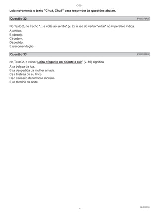 Leia novamente o texto "Chuá, Chuá” para responder às questões abaixo. 
Questão 32 P100279RJ 
No Texto 2, no trecho "... e volte ao sertão" (v. 2), o uso do verbo "voltar" no imperativo indica 
A) crítica. 
B) desejo. 
C) ordem. 
D) pedido. 
E) recomendação. 
Questão 33 P100283RJ 
No Texto 2, o verso “Loira ofegante no poente a cair” (v. 16) significa 
A) a beleza da lua. 
B) a despedida da mulher amada. 
C) a tristeza do eu lírico. 
D) o cansaço da formosa morena. 
E) o término da noite. 
BL02P10 
C1001 
14 
 