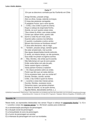 BL02P10 
Leia o texto abaixo. 
5 
10 
15 
20 
25 
30 
C1001 
Carta 1ª 
Em que se descreve a entrada que fez Fanfarrão em Chile. 
Amigo Doroteu, prezado amigo, 
Abre os olhos, boceja, estende os braços 
E limpa das pestanas carregadas 
O pegajoso humor, que o sono ajunta. 
– Critilo, o teu Critilo é quem te chama; 
Ergue a cabeça da engomada fronha, 
Acorda, se ouvir queres coisas raras. 
“Que coisas (tu dirás), que coisas podes 
Contar que valham tanto, quanto vale 
dormir a noite fria em mole cama, 
Quando salta a saraiva nos telhados 
E quando o sudoeste e outros ventos 
Movem dos troncos os frondosos ramos?” 
É doce este descanso, não to nego. 
– Também, prezado amigo, também gosto 
De estar amadornado, mal ouvindo 
Das águas despenhadas brando estrondo, 
E vendo, ao mesmo tempo, as vãs quimeras, 
Que então me pintam os ligeiros sonhos. 
– Mas, Doroteu, não sintas que te acorde; 
Não falta tempo em que do sono gozes: 
Então verás leões com pés de pato, 
Verás voarem tigres e camelos, 
Verás parirem homens e nadarem 
– Os roliços penedos sobre as ondas. 
Porém que têm que ver estes delírios 
Co’os sucessos reais, que vou contar-te? 
Acorda, Doroteu, acorda, acorda; 
Critilo, o teu Critilo é quem te chama: 
– Levanta o corpo das macias penas; 
Ouvirás, Doroteu, sucessos novos, 
Estranhos casos, que jamais pintaram 
Na ideia do doente, ou de quem dorme, 
Agudas febres, desvairados sonhos. [...] 
GONZAGA,Tomás Antônio. Disponível em: <http://www.biblio.com.br/defaultz.asp?link=http://www.biblio.com.br/conteudo TomasAntonioGonzaga 
cartaschilenas.htm>. Acesso em: 25 maio 2012. Fragmento. *Adaptado: Reforma Ortográfica. (P100284RJ_SUP) 
Questão 34 P100284RJ 
Nesse texto, as expressões destacadas nos versos “Ergue a cabeça da engomada fronha,” (v. 6) e 
“– Levanta o corpo das macias penas;” (v. 30) foram usadas para evidenciar 
A) a caracterização psicológica da personagem. 
B) a situação social da personagem. 
C) a tranquilidade do sono da personagem. 
D) o humor da personagem ao acordar. 
E) o interesse da personagem em ouvir as novidades. 
15 
 