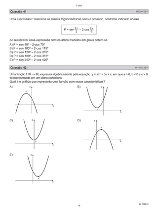 Questão 41 M100012E4 
Uma expressão P relaciona as razões trigonométricas seno e cosseno, conforme indicado abaixo. 
BL02M10 
P = sen 
2r – 2.cos 
3 
7r 
6 
Ao reescrever essa expressão com os arcos medidos em graus obtém-se 
A) P = sen 40º – 2.cos 70º 
B) P = sen 100º – 2.cos 175º 
C) P = sen 120º – 2.cos 210º 
D) P = sen 180º – 2.cos 315º 
E) P = sen 240º – 2.cos 420º 
Questão 42 M100021E4 
Uma função f: IR → IR, expressa algebricamente pela equação y = ax2 + bx + c, em que a > 0, b < 0 e c > 0, 
foi representada em um plano cartesiano. 
Qual é o gráfico que representa uma função com essas características? 
A) 
x 
y 
v 
B) 
x 
y 
v 
C) 
x 
v 
D) 
x 
y 
v 
E) 
x 
y 
v 
C1001 
18 
 