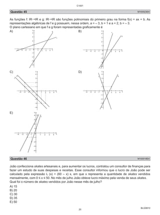 C1001 
Questão 45 M100023E4 
As funções f: IR→IR e g: IR→IR são funções polinomiais do primeiro grau na forma f(x) = ax + b. As 
representações algébricas de f e g possuem, nessa ordem, a = – 3, b = 1 e a = 2, b = – 3. 
O plano cartesiano em que f e g foram representadas graficamente é 
A) 
BL02M10 
4 
3 
2 
1 
0 
g B) 
–4 –3 –2 –1 1 2 3 4 x 
–1 
–2 
–3 
–4 
f 
y 
4 
3 
2 
1 
0 
–4 –3 –2 –1 1 2 3 4 x 
–1 
–2 
–3 
–4 
f 
g 
C) 
y 
4 
3 
2 
1 
0 
–4 –3 –2 –1 1 2 3 4 x 
–1 
–2 
–3 
–4 
f 
g 
D) 
y 
4 
f g 
3 
2 
1 
–4 –3 –2 –1 1 2 3 4 x 
–1 
–2 
–3 
–4 
0 
E) 
y 
4 
3 
2 
1 
0 
–4 –3 –2 –1 1 2 3 4 x 
–1 
–2 
–3 
–4 
f 
g 
Questão 46 M100018E4 
João confecciona skates artesanais e, para aumentar os lucros, contratou um consultor de finanças para 
fazer um estudo de suas despesas e receitas. Esse consultor informou que o lucro de João pode ser 
calculado pela expressão L (x) = (60 – x) x, em que x representa a quantidade de skates vendidos 
mensalmente, com 0 ≤ x ≤ 50. No mês de julho João obteve lucro máximo pela venda de seus skates. 
Qual foi o número de skates vendidos por João nesse mês de julho? 
A) 15 
B) 20 
C) 30 
D) 35 
E) 50 
20 
 