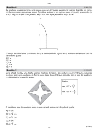 C1001 
Questão 48 M100017E4 
Da janela do seu apartamento, uma criança jogou um brinquedo que caiu na varanda do prédio em frente, 
conforme mostra o esquema a seguir. Considere a altura h, em metros, que o brinquedo se encontra do 
solo, x segundos após o lançamento, seja dada pela equação horária h(x) = 9 – x2. 
BL02M10 
h 
9 
5 
0 
x 
O tempo decorrido entre o momento em que o brinquedo foi jogado até o momento em ele que caiu na 
varanda foi igual a 
A) 2 s 
B) 3 s 
C) 4 s 
D) 16 s 
E) 34 s 
Questão 49 M100009E4 
Uma artesã montou uma toalha usando retalhos de tecido. Ela costurou quatro triângulos isósceles 
idênticos sobre um quadrado, de forma que a base desse triângulo coincidiu com o lado do quadrado, 
conforme indica o desenho abaixo. 
10 cm 
120° 
10 cm 
Dados: 
3 
sen 120° = 2 
cos 120° = – 2 1 
A medida do lado do quadrado sobre o qual a artesã aplicou os triângulos é igual a 
A) 10 cm 
B) 10 2 cm 
C) 10 3 cm 
D) 20 cm 
E) 40 3 cm 
22 
 