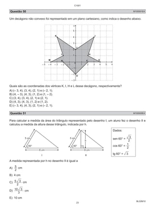 Questão 50 M100001E4 
Um decágono não convexo foi representado em um plano cartesiano, como indica o desenho abaixo. 
BL02M10 
x 
y 
0 
5 
K 4 
3 
2 
– 5 – 4 – 3 – 2 2 3 4 5 
– 2 
– 3 
G 
H 
I 
J 
L 
M F 
O 
N 
1 
– 1 
– 1 
1 
Quais são as coordenadas dos vértices K, I, H e L desse decágono, respectivamente? 
A) (– 3, 4), (3, 4), (2, 1) e (– 2, 1). 
B) (4, – 3), (4, 3), (1, 2) e (1, – 2). 
C) (3, 4), (3, 4), (2, 1) e (2, 1). 
D) (4, 3), (4, 3), (1, 2) e (1, 2). 
E) (– 3, 4), (4, 3), (2, 1) e (– 2, 1). 
Questão 51 M100005E4 
Para calcular a medida da área do triângulo representado pelo desenho I, um aluno fez o desenho II e 
calculou a medida da altura desse triângulo, indicada por h. 
5 cm 
8 cm 
60° 
5 cm 
h 
8 cm 
60° 
I II 
Dados: 
3 
sen 60° = 2 
cos 60° = 2 1 
tg 60° = 3 
2 A medida 5 
representada por h no desenho II é igual a 
A) cm 
B) 4 cm 
C) 
5 3 cm 
2 
10 3 cm 
D) 3 
E) 10 cm 
C1001 
23 
 