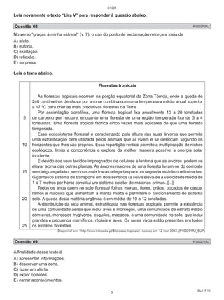 C1001 
Leia novamente o texto “Lira V” para responder à questão abaixo. 
Questão 08 P100270RJ 
No verso “graças à minha estrela!” (v. 7), o uso do ponto de exclamação reforça a ideia de 
A) afeto. 
B) euforia. 
C) exaltação. 
D) reflexão. 
E) surpresa. 
Leia o texto abaixo. 
BL01P10 
5 
10 
15 
20 
25 
Florestas tropicais 
As florestas tropicais ocorrem na porção equatorial da Zona Tórrida, onde a queda de 
240 centímetros de chuva por ano se combina com uma temperatura média anual superior 
a 17 ºC para criar as mais produtivas florestas da Terra. 
Por assimilação clorofilina, uma floresta tropical fixa anualmente 10 a 20 toneladas 
de carbono por hectare, enquanto uma floresta de uma região temperada fixa de 3 a 4 
toneladas. Uma floresta tropical fabrica cinco vezes mais açúcares do que uma floresta 
temperada. 
Esse ecossistema florestal é caracterizado pela altura das suas árvores que permite 
uma estratificação bem utilizada pelos animais que aí vivem e se deslocam segundo os 
horizontes que lhes são próprios. Essa repartição vertical permite a multiplicação de nichos 
ecológicos, limita a concorrência e explora da melhor maneira possível a energia solar 
incidente. 
É devido aos seus tecidos impregnados de celulose e lenhina que as árvores podem se 
elevar acima das outras plantas. As árvores maiores de uma floresta livram-se do combate 
sem tréguas pela luz, sendo as mais fracas relegadas para um segundo estádio ou eliminadas. 
Gigantesco sistema de transporte em dois sentidos (a seiva eleva-se à velocidade média de 
1 a 7 metros por hora) constitui um sistema coletor de matérias-primas. [...] 
Todos os anos caem no solo florestal folhas mortas, flores, grãos, bocados de casca, 
ramos e madeira que alimentam a manta morta e permitem o funcionamento do sistema 
solo. A queda desta matéria orgânica é em média de 10 a 12 toneladas. 
A distribuição da vida animal, estratificada nas florestas tropicais, permite a existência 
de uma comunidade aérea que inclui aves e morcegos, uma comunidade de estrato médio 
com aves, morcegos frugívoros, esquilos, macacos, e uma comunidade no solo, que inclui 
grandes e pequenos mamíferos, répteis e aves. Os seres vivos estão presentes em todos 
os estratos florestais. 
Disponível em: <http://www.infopedia.pt/$florestas-tropicais>. Acesso em: 12 mar. 2012. (P100271RJ_SUP) 
Questão 09 P100271RJ 
A finalidade desse texto é 
A) apresentar informações. 
B) descrever uma cena. 
C) fazer um alerta. 
D) expor opiniões. 
E) narrar acontecimentos. 
3 
 