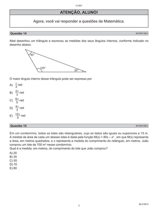 BL01M10 
C1001 
ATENÇÃO, ALUNO! 
Agora, você vai responder a questões de Matemática. 
Questão 14 M100013E4 
Abel desenhou um triângulo e escreveu as medidas dos seus ângulos internos, conforme indicado no 
desenho abaixo. 
20° 
120° 
40° 
O maior ângulo interno desse triângulo pode ser expresso por 
A) r rad 
3 
2r rad 
B) 3 
6r rad 
C) 5 
4r rad 
D) 3 
12r rad 
E) 5 
Questão 15 M100016E4 
Em um condomínio, todos os lotes são retangulares, cujo os lados são iguais ou superiores a 15 m. 
A medida da área de cada um desses lotes é dada pela função M(x) = 80x – x2 , em que M(x) representa 
a área, em metros quadrados, e x representa a medida do comprimento do retângulo, em metros. João 
comprou um lote de 700 m2 nesse condomínio. 
Qual é a medida, em metros, do comprimento do lote que João comprou? 
A) 20 
B) 35 
C) 55 
D) 70 
E) 80 
5 
 