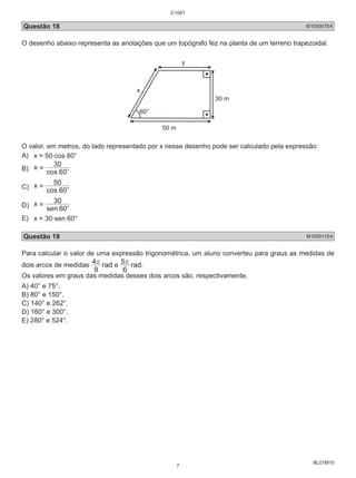 C1001 
Questão 18 M100007E4 
O desenho abaixo representa as anotações que um topógrafo fez na planta de um terreno trapezoidal. 
BL01M10 
60° 
50 m 
30 m 
x 
y 
O valor, em metros, do lado representado por x nesse desenho pode ser calculado pela expressão 
A) x = 50.cos 60° 
B) x 
= 30 c 
cos 60 
C) x 
= 50 c 
cos 60 
D) x 
= 30 c 
sen 60 
E) x = 30.sen 60° 
Questão 19 M100011E4 
Para calcular o valor de uma expressão trigonométrica, um aluno converteu para graus as medidas de 
dois arcos de medidas 4r rad 5r 9 
e 
rad. 
6 
Os valores em graus das medidas desses dois arcos são, respectivamente, 
A) 40° e 75°. 
B) 80° e 150°. 
C) 140° e 262°. 
D) 160° e 300°. 
E) 280° e 524°. 
7 
 