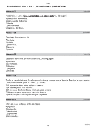 Leia novamente o texto “Carta 1ª” para responder às questões abaixo. 
Questão 35 P100285RJ 
Nesse texto, o verso “Então verás leões com pés de pato,” (v. 22) sugere 
A) associação de sentidos. 
B) comparação de termos. 
C) ironia. 
D) musicalidade. 
E) oposição de ideias. 
Questão 36 P100286RJ 
Esse texto é um exemplo de 
A) crônica. 
B) diário. 
C) entrevista. 
D) poema. 
E) relato. 
Questão 37 P100287RJ 
Esse texto apresenta, predominantemente, uma linguagem 
A) informal. 
B) jornalística. 
C) literária. 
D) regional. 
E) técnica. 
Questão 38 P100288RJ 
Qual é a característica do Arcadismo predominante nesses versos “Acorda, Doroteu, acorda, acorda;/ 
Critilo, o teu Critilo é quem te chama:” (v. 28-29)? 
A) A apresentação da sátira política no poema. 
B) A idealização da vida bucólica. 
C) A presença de elementos da mitologia greco-romana. 
D) O desprezo aos prazeres do luxo e da riqueza. 
E) O uso de pseudônimos para designar os poetas. 
Questão 39 P100289RJ 
Infere-se desse texto que Critilo se mostra 
A) rigoroso. 
B) insistente. 
C) entediante. 
D) apressado. 
E) ameaçador. 
BL02P10 
C1001 
16 
 