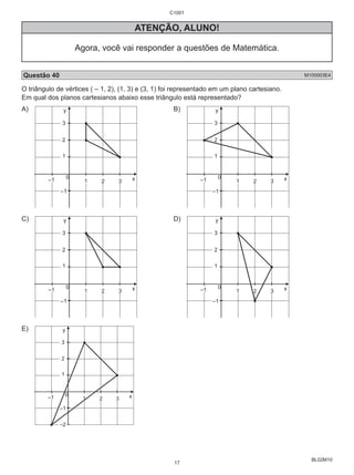 BL02M10 
ATENÇÃO, ALUNO! 
Agora, você vai responder a questões de Matemática. 
Questão 40 M100003E4 
O triângulo de vértices ( – 1, 2), (1, 3) e (3, 1) foi representado em um plano cartesiano. 
Em qual dos planos cartesianos abaixo esse triângulo está representado? 
A) 
x 
y 
0 
3 
2 
1 
–1 1 2 3 
–1 
B) 
x 
y 
0 
3 
2 
1 
–1 1 2 3 
–1 
C) 
x 
y 
0 
3 
2 
1 
–1 1 2 3 
–1 
D) 
x 
y 
0 
3 
2 
1 
–1 1 2 3 
–1 
E) 
x 
y 
0 
3 
2 
1 
–1 1 2 3 
–1 
–2 
C1001 
17 
 