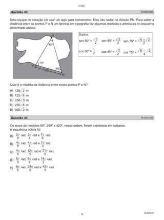 Questão 43 M100010E4 
Uma equipe de natação vai usar um lago para treinamento. Eles vão nadar na direção PN. Para saber a 
distância entre os pontos P e N um técnico em topografia fez algumas medidas e anotou-as no esquema 
desenhado abaixo. 
6 + 2 
2 cos 75º = 4 
BL02M10 
P 
M 
N 
45º 
500 m 
60º 
75º 
Dados: 
sen 60º = 2 
3 sen 45º = 2 
2 sen 75º = 
2 
1 
cos 60º = 2 
cos 45º = 
2 
6 - 2 
Qual é a medida da distância entre esses pontos P e N? 
A) 125 2 m 
B) 125 6 m 
C) 250 3 m 
D) 250 6 m 
E) 500 3 m 
Questão 44 M100014E4 
Os arcos de medidas 80º, 240º e 420º, nessa ordem, foram expressos em radianos. 
A sequência obtida foi 
A) 
2r rad, 
9 
2r rad e 
3 
7r rad. 
6 
B) 
4r rad, 
9 
4r rad e 
3 
7r rad. 
3 
C) 
4r rad, 
5 
12r rad e 
5 
21r rad. 
5 
D) 
8r rad, 
9 
8r rad e 
3 
14r rad. 
3 
E) 
8r rad, 
5 
24r rad e 
5 
42r rad. 
5 
C1001 
19 
 
