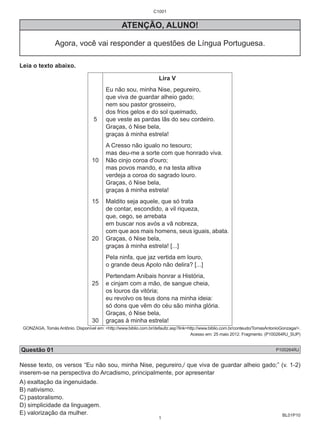 BL01P10 
C1001 
ATENÇÃO, ALUNO! 
Agora, você vai responder a questões de Língua Portuguesa. 
Leia o texto abaixo. 
5 
10 
15 
20 
25 
30 
Lira V 
Eu não sou, minha Nise, pegureiro, 
que viva de guardar alheio gado; 
nem sou pastor grosseiro, 
dos frios gelos e do sol queimado, 
que veste as pardas lãs do seu cordeiro. 
Graças, ó Nise bela, 
graças à minha estrela! 
A Cresso não igualo no tesouro; 
mas deu-me a sorte com que honrado viva. 
Não cinjo coroa d'ouro; 
mas povos mando, e na testa altiva 
verdeja a coroa do sagrado louro. 
Graças, ó Nise bela, 
graças à minha estrela! 
Maldito seja aquele, que só trata 
de contar, escondido, a vil riqueza, 
que, cego, se arrebata 
em buscar nos avós a vã nobreza, 
com que aos mais homens, seus iguais, abata. 
Graças, ó Nise bela, 
graças à minha estrela! [...] 
Pela ninfa, que jaz vertida em louro, 
o grande deus Apolo não delira? [...] 
Pertendam Anibais honrar a História, 
e cinjam com a mão, de sangue cheia, 
os louros da vitória; 
eu revolvo os teus dons na minha ideia: 
só dons que vêm do céu são minha glória. 
Graças, ó Nise bela, 
graças à minha estrela! 
GONZAGA, Tomás Antônio. Disponível em: <http://www.biblio.com.br/defaultz.asp?link=http://www.biblio.com.br/conteudo/TomasAntonioGonzaga/>. 
Acesso em: 25 maio 2012. Fragmento. (P100264RJ_SUP) 
Questão 01 P100264RJ 
Nesse texto, os versos “Eu não sou, minha Nise, pegureiro,/ que viva de guardar alheio gado;” (v. 1-2) 
inserem-se na perspectiva do Arcadismo, principalmente, por apresentar 
A) exaltação da ingenuidade. 
B) nativismo. 
C) pastoralismo. 
D) simplicidade da linguagem. 
E) valorização da mulher. 
1 
 