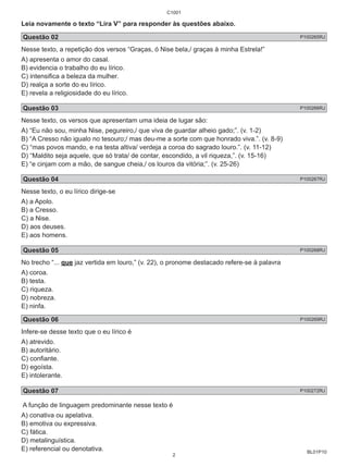 Leia novamente o texto “Lira V” para responder às questões abaixo. 
Questão 02 P100265RJ 
Nesse texto, a repetição dos versos “Graças, ó Nise bela,/ graças à minha Estrela!” 
A) apresenta o amor do casal. 
B) evidencia o trabalho do eu lírico. 
C) intensifica a beleza da mulher. 
D) realça a sorte do eu lírico. 
E) revela a religiosidade do eu lírico. 
Questão 03 P100266RJ 
Nesse texto, os versos que apresentam uma ideia de lugar são: 
A) “Eu não sou, minha Nise, pegureiro,/ que viva de guardar alheio gado;”. (v. 1-2) 
B) “A Cresso não igualo no tesouro;/ mas deu-me a sorte com que honrado viva.”. (v. 8-9) 
C) “mas povos mando, e na testa altiva/ verdeja a coroa do sagrado louro.”. (v. 11-12) 
D) “Maldito seja aquele, que só trata/ de contar, escondido, a vil riqueza,”. (v. 15-16) 
E) “e cinjam com a mão, de sangue cheia,/ os louros da vitória;”. (v. 25-26) 
Questão 04 P100267RJ 
Nesse texto, o eu lírico dirige-se 
A) a Apolo. 
B) a Cresso. 
C) a Nise. 
D) aos deuses. 
E) aos homens. 
Questão 05 P100268RJ 
No trecho “... que jaz vertida em louro,” (v. 22), o pronome destacado refere-se à palavra 
A) coroa. 
B) testa. 
C) riqueza. 
D) nobreza. 
E) ninfa. 
Questão 06 P100269RJ 
Infere-se desse texto que o eu lírico é 
A) atrevido. 
B) autoritário. 
C) confiante. 
D) egoísta. 
E) intolerante. 
Questão 07 P100272RJ 
A função de linguagem predominante nesse texto é 
A) conativa ou apelativa. 
B) emotiva ou expressiva. 
C) fática. 
D) metalinguística. 
E) referencial ou denotativa. 
BL01P10 
C1001 
2 
 