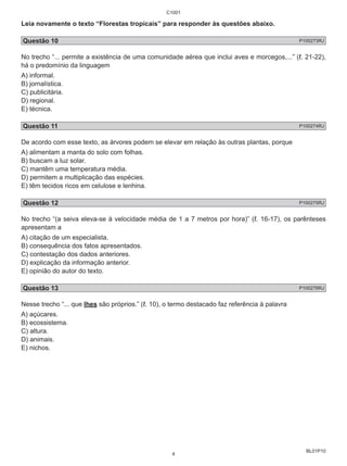 Leia novamente o texto “Florestas tropicais” para responder às questões abaixo. 
Questão 10 P100273RJ 
No trecho “... permite a existência de uma comunidade aérea que inclui aves e morcegos,...” (ℓ. 21-22), 
há o predomínio da linguagem 
A) informal. 
B) jornalística. 
C) publicitária. 
D) regional. 
E) técnica. 
Questão 11 P100274RJ 
De acordo com esse texto, as árvores podem se elevar em relação às outras plantas, porque 
A) alimentam a manta do solo com folhas. 
B) buscam a luz solar. 
C) mantêm uma temperatura média. 
D) permitem a multiplicação das espécies. 
E) têm tecidos ricos em celulose e lenhina. 
Questão 12 P100275RJ 
No trecho “(a seiva eleva-se à velocidade média de 1 a 7 metros por hora)” (ℓ. 16-17), os parênteses 
apresentam a 
A) citação de um especialista. 
B) consequência dos fatos apresentados. 
C) contestação dos dados anteriores. 
D) explicação da informação anterior. 
E) opinião do autor do texto. 
Questão 13 P100276RJ 
Nesse trecho “... que lhes são próprios.” (ℓ. 10), o termo destacado faz referência à palavra 
A) açúcares. 
B) ecossistema. 
C) altura. 
D) animais. 
E) nichos. 
BL01P10 
C1001 
4 
 