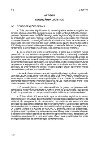 C 100-10 
1-3 
1-2 
ARTIGO II 
EVOLUÇÃO DA LOGÍSTICA 
1-3. CONSIDERAÇÕES GERAIS 
a. Três possíveis significados do termo logística, embora surgidos em 
tempos e lugares distintos, complementam-se e dão sentido à definição contem-porânea. 
O primeiro vem da GRÉCIA antiga, onde “logistikos” significava habilida-de 
em calcular. Mais tarde, “logista” era o termo em latim, empregado nos impérios 
romano e bizantino com o significado de administrador. Mais recentemente, a 
expressão francesa “mar chal des logis”, estabelecida a partir do reinado de LUIS 
XIV, designava a autoridade responsável por prover as facilidades de alojamento, 
fardamento e alimentação nas tropas, nos acampamentos e marchas. 
b. Se a origem do termo é controversa, é certo que o homem nunca 
prescindiu de uma estrutura de apoio à sua subsistência, seja nas jornadas de 
descobrimento ou nas guerras que marcaram a história da humanidade. Desde os 
primórdios, quando cada soldado provia suas próprias necessidades, valendo-se 
geralmente dos saques e pilhagens, até a atualidade, onde sofisticadas estruturas 
de pessoal e equipamentos dão suporte ao combatente na linha de frente, 
construiu-se uma verdadeira ciência, responsável por prever e prover os meios 
necessários a qualquer empreendimento. 
c. A noção de um sistema de apoio logístico (Ap Log) regular e organizado 
vem da SUÉCIA, onde, entre 1611 e 1632, o Rei GUSTAVO ADOLFO reestruturou 
suas forças, modernizando sua organização com a criação de comboios de 
elementos de suprimento e manutenção para o Ap Log - os chamados “trens” - que 
contavam com medidas especiais de proteção. 
d. O termo logística, como idéia de ciência de guerra, surgiu na obra do 
estrategista militar ANTOINE HENRI JOMINI, em 1836. Segundo ele, “a Logística 
é tudo ou quase tudo, no campo das atividades militares, exceto o combate”. 
e. Foi no século XX, no entanto, que as atividades logísticas tomaram 
grande impulso, em virtude da permanente evolução dos aspectos doutrinários, do 
material, do equipamento, do armamento, dos sistemas de transporte, dos 
serviços e da capacitação técnica dos recursos humanos. Dois grandes conflitos 
armados são marcos referenciais para as atividades logísticas, nesse período: a 
2ª Guerra Mundial e a Guerra do GOLFO. O primeiro, pela sua globalidade, 
projetou o apoio logístico no quadro internacional. O segundo, por sua localização 
e pelas características especiais do ambiente operacional, exigiu da logística um 
complexo planejamento e uma execução eficaz, com a utilização das mais 
avançadas técnicas de administração contemporânea. 
 