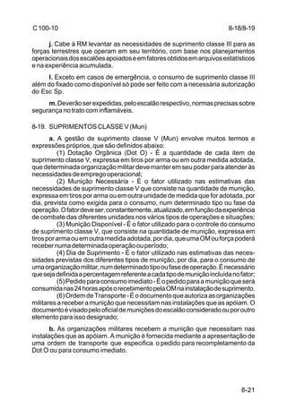 8-18/8-19 
8-21 
C 100-10 
j. Cabe à RM levantar as necessidades de suprimento classe III para as 
forças terrestres que operam em seu território, com base nos planejamentos 
operacionais dos escalões apoiados e em fatores obtidos em arquivos estatísticos 
e na experiência acumulada. 
l. Exceto em casos de emergência, o consumo de suprimento classe III 
além do fixado como disponível só pode ser feito com a necessária autorização 
do Esc Sp. 
m. Deverão ser expedidas, pelo escalão respectivo, normas precisas sobre 
segurança no trato com inflamáveis. 
8-19. SUPRIMENTOS CLASSE V (Mun) 
a. A gestão de suprimento classe V (Mun) envolve muitos termos e 
expressões próprios, que são definidos abaixo: 
(1) Dotação Orgânica (Dot O) - É a quantidade de cada item de 
suprimento classe V, expressa em tiros por arma ou em outra medida adotada, 
que determinada organização militar deve manter em seu poder para atender às 
necessidades de emprego operacional; 
(2) Munição Necessária - É o fator utilizado nas estimativas das 
necessidades de suprimento classe V que consiste na quantidade de munição, 
expressa em tiros por arma ou em outra unidade de medida que for adotada, por 
dia, prevista como exigida para o consumo, num determinado tipo ou fase da 
operação. O fator deve ser, constantemente, atualizado, em função da experiência 
de combate das diferentes unidades nos vários tipos de operações e situações; 
(3) Munição Disponível - É o fator utilizado para o controle do consumo 
de suprimento classe V, que consiste na quantidade de munição, expressa em 
tiros por arma ou em outra medida adotada, por dia, que uma OM ou força poderá 
receber numa determinada operação ou período; 
(4) Dia de Suprimento - É o fator utilizado nas estimativas das neces-sidades 
previstas dos diferentes tipos de munição, por dia, para o consumo de 
uma organização militar, num determinado tipo ou fase de operação. É necessário 
que seja definida a percentagem referente a cada tipo de munição incluída no fator; 
(5) Pedido para consumo imediato - É o pedido para a munição que será 
consumida nas 24 horas após o recebimento pela OM na instalação de suprimento. 
(6) Ordem de Transporte - É o documento que autoriza as organizações 
militares a receber a munição que necessitam nas instalações que as apóiam. O 
documento é visado pelo oficial de munições do escalão considerado ou por outro 
elemento para isso designado; 
b. As organizações militares recebem a munição que necessitam nas 
instalações que as apóiam. A munição é fornecida mediante a apresentação de 
uma ordem de transporte que especifica o pedido para recompletamento da 
Dot O ou para consumo imediato. 
 