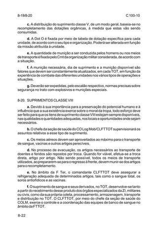C 100-10 
8-19/8-20 
8-22 
c. A distribuição do suprimento classe V, de um modo geral, baseia-se no 
recompletamento das dotações orgânicas, à medida que estas vão sendo 
consumidas. 
d. A Dot O é fixada por meio de tabela de dotação específica para cada 
unidade, de acordo com o seu tipo e organização. Poderá ser alterada em função 
da missão atribuída à unidade. 
e. A quantidade de munição a ser conduzida pelos homens ou nos meios 
de transporte é fixada pelo Cmt da organização militar considerada, de acordo com 
a situação. 
f. A munição necessária, dia de suprimento e a munição disponível são 
fatores que devem ser constantemente atualizados, em cada TOT, em função da 
experiência de combate das diferentes unidades nos vários tipos de operações e 
situações. 
g. Deverão ser expedidas, pelo escalão respectivo, normas precisas sobre 
segurança no trato com explosivos e munições especiais. 
8-20. SUPRIMENTOS CLASSE VIII 
a. Devido à sua importância para a preservação do potencial humano e à 
influência que a sua existência exerce sobre o moral da tropa, todo esforço deve 
ser feito para que os itens de suprimento classe VIII estejam sempre disponíveis, 
nas qualidades e quantidades adequadas, nos locais e oportunidades onde sejam 
necessários. 
b. O chefe da seção de saúde do CO Log Mob/CLFTTOT supervisionará os 
assuntos relativos a esse tipo de suprimento. 
c. Os meios aéreos devem ser aproveitados ao máximo para o transporte 
de sangue, vacinas e outros artigos perecíveis. 
d. No processo de evacuação, os artigos necessários ao transporte de 
doentes e feridos são repostos por troca. Quando for viável, efetua-se a troca 
direta, artigo por artigo. Não sendo possível, todos os meios de transporte 
utilizados, ao prepararem-se para o regresso à frente, devem munir-se dos artigos 
para o recompletamento. 
e. No âmbito da F Ter, o comandante CLFTTOT deve assegurar a 
refrigeração adequada de determinados artigos, tais como o sangue total, os 
soros antiofídicos e as vacinas. 
f. O suprimento de sangue e seus derivados, no TOT, desenvolve-se tanto 
a partir do recebimento desse produto dos órgãos especializados da ZI, militares 
ou civis, como da sua própria coleta, processamento, armazenagem, transporte 
e distribuição no TOT. O CLFTTOT, por meio do chefe da seção de saúde do 
COLM, exerce o controle e a coordenação das equipes de banco de sangue no 
âmbito da FTTOT. 
 