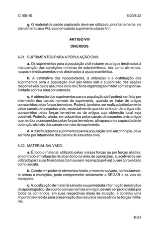 8-20/8-22 
8-23 
C 100-10 
g. O material de saúde capturado deve ser utilizado, prioritariamente, no 
atendimento aos PG, economizando suprimento classe VIII. 
ARTIGO VIII 
DIVERSOS 
8-21. SUPRIMENTOS PARA A POPULAÇÃO CIVIL 
a. Os suprimentos para a população civil incluem os artigos destinados à 
manutenção das condições mínimas de sobrevivência, tais como alimentos, 
roupas e medicamentos e os destinados à ajuda econômica. 
b. A estimativa das necessidades, a obtenção e a distribuição dos 
suprimentos para a população civil são feitos sob a supervisão das seções 
responsáveis pelos assuntos civis no EM da organização militar com responsa-bilidade 
sobre a área considerada. 
c. A obtenção dos suprimentos para a população civil poderá ser feita por 
intermédio dos canais normais de suprimento, quando se tratar de artigos 
consumidos pelas forças terrestres. Poderá, também, ser realizada diretamente 
pelos canais de assuntos civis, especialmente quando se tratar de artigos não 
consumidos pelas forças terrestres ou de artigos cuja obtenção local seja 
possível. Poderão, ainda, ser adquiridos pelos canais de assuntos civis artigos 
que, embora consumidos pelas forças terrestres, ultrapassam a capacidade de 
obtenção através dos canais normais de suprimento. 
d. A distribuição dos suprimentos para a população civil, em princípio, deve 
ser feita por intermédio dos canais de assuntos civis. 
8-22. MATERIAL SALVADO 
a. É todo o material, utilizado pelas nossas forças ou por forças aliadas, 
encontrado em situação de abandono na área de operações, suscetível de ser 
utilizado para suas finalidades (com ou sem reparação prévia) ou ser aproveitado 
como sucata. 
b. Caindo em poder de elementos hostis, o material salvado, particularmen-te 
armas e munições, pode comprometer seriamente a SEGAR e as vias de 
transporte. 
c. A localização de material salvado e sua imediata informação aos órgãos 
de apoio logístico, de acordo com as normas em vigor, devem ser promovidas por 
todos os comandos, em suas respectivas áreas de atuação, e constitui uma 
importante medida para preservação dos recursos necessários às forças milita-res. 
 