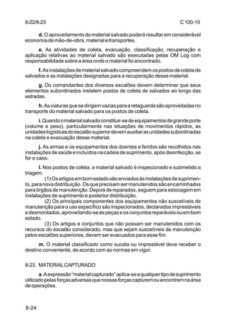 C 100-10 
8-22/8-23 
8-24 
d. O aproveitamento do material salvado poderá resultar em considerável 
economia de mão-de-obra, material e transportes. 
e. As atividades de coleta, evacuação, classificação, recuperação e 
aplicação relativas ao material salvado são executadas pelas OM Log com 
responsabilidade sobre a área onde o material foi encontrado. 
f. As instalações de material salvado compreendem os postos de coleta de 
salvados e as instalações designadas para a recuperação desse material. 
g. Os comandantes dos diversos escalões devem determinar que seus 
elementos subordinados instalem postos de coleta de salvados ao longo das 
estradas. 
h. As viaturas que se dirigem vazias para a retaguarda são aproveitadas no 
transporte do material salvado para os postos de coleta. 
i. Quando o material salvado constituir-se de equipamentos de grande porte 
(volume e peso), particularmente nas situações de movimentos rápidos, as 
unidades logísticas do escalão superior devem auxiliar as unidades subordinadas 
na coleta e evacuação desse material. 
j. As armas e os equipamentos dos doentes e feridos são recolhidos nas 
instalações de saúde e incluídos na cadeia de suprimento, após desinfecção, se 
for o caso. 
l. Nos postos de coleta, o material salvado é inspecionado e submetido a 
triagem. 
(1) Os artigos em bom estado são enviados às instalações de suprimen-to, 
para nova distribuição. Os que precisam ser manutenidos são encaminhados 
para órgãos de manutenção. Depois de reparados, seguem para estocagem em 
instalações de suprimento e posterior distribuição. 
(2) Os principais componentes dos equipamentos não suscetíveis de 
manutenção para o uso específico são inspecionados, declarados imprestáveis 
e desmontados, aproveitando-se as peças e os conjuntos reparáveis ou em bom 
estado. 
(3) Os artigos e conjuntos que não possam ser manutenidos com os 
recursos do escalão considerado, mas que sejam suscetíveis de manutenção 
pelos escalões superiores, devem ser evacuados para esse fim. 
m. O material classificado como sucata ou imprestável deve receber o 
destino conveniente, de acordo com as normas em vigor. 
8-23. MATERIAL CAPTURADO 
a. A expressão “material capturado” aplica-se a qualquer tipo de suprimento 
utilizado pelas forças adversas que nossas forças capturem ou encontrem na área 
de operações. 
 