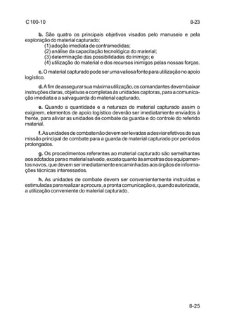 8-23 
8-25 
C 100-10 
b. São quatro os principais objetivos visados pelo manuseio e pela 
exploração do material capturado: 
(1) adoção imediata de contramedidas; 
(2) análise da capacitação tecnológica do material; 
(3) determinação das possibilidades do inimigo; e 
(4) utilização do material e dos recursos inimigos pelas nossas forças. 
c. O material capturado pode ser uma valiosa fonte para utilização no apoio 
logístico. 
d. A fim de assegurar sua máxima utilização, os comandantes devem baixar 
instruções claras, objetivas e completas às unidades captoras, para a comunica-ção 
imediata e a salvaguarda do material capturado. 
e. Quando a quantidade e a natureza do material capturado assim o 
exigirem, elementos de apoio logístico deverão ser imediatamente enviados à 
frente, para aliviar as unidades de combate da guarda e do controle do referido 
material. 
f. As unidades de combate não devem ser levadas a desviar efetivos de sua 
missão principal de combate para a guarda de material capturado por períodos 
prolongados. 
g. Os procedimentos referentes ao material capturado são semelhantes 
aos adotados para o material salvado, exceto quanto às amostras dos equipamen-tos 
novos, que devem ser imediatamente encaminhadas aos órgãos de informa-ções 
técnicas interessados. 
h. As unidades de combate devem ser convenientemente instruídas e 
estimuladas para realizar a procura, a pronta comunicação e, quando autorizada, 
a utilização conveniente do material capturado. 
 