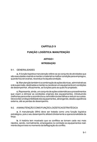 9-1 
C 100-10 
CAPÍTULO 9 
FUNÇÃO LOGÍSTICA MANUTENÇÃO 
ARTIGO I 
INTRODUÇÃO 
9-1. GENERALIDADES 
a. A função logística manutenção refere-se ao conjunto de atividades que 
são executadas visando a manter o material na melhor condição para emprego e, 
quando houver avarias, reconduzi-lo àquela condição. 
b. Manutenção também é a combinação de ações técnicas, administrativas 
e de supervisão, destinadas a manter ou recolocar um equipamento em condições 
de desempenhar, eficazmente, as funções para as quais foi projetado. 
c. Representa, ainda, um conjunto de ações sistemáticas e procedimentos 
que visam a otimizar as condições originais dos equipamentos, introduzindo 
melhorias para evitar a ocorrência ou reincidência das falhas e reduzir os custos. 
Deve evitar a indisponibilidade dos equipamentos, abrangendo, desde a aparência 
externa, até as perdas de desempenho. 
9-2. A MANUTENÇÃO COMO FUNÇÃO LOGÍSTICA ESTRATÉGICA 
a. A manutenção (Mnt) deve ser tratada como uma função logística 
estratégica, pois o seu desempenho afetará diretamente a operacionalidade da 
força. 
b. A história tem mostrado que os conflitos se tornam cada vez mais 
rápidos, sendo, normalmente, empregados no combate os equipamentos real-mente 
disponíveis no momento da deflagração do conflito. 
 