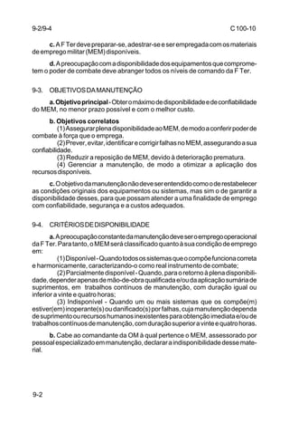 C 100-10 
9-2/9-4 
9-2 
c. A F Ter deve preparar-se, adestrar-se e ser empregada com os materiais 
de emprego militar (MEM) disponíveis. 
d. A preocupação com a disponibilidade dos equipamentos que comprome-tem 
o poder de combate deve abranger todos os níveis de comando da F Ter. 
9-3. OBJETIVOS DA MANUTENÇÃO 
a. Objetivo principal - Obter o máximo de disponibilidade e de confiabilidade 
do MEM, no menor prazo possível e com o melhor custo. 
b. Objetivos correlatos 
(1) Assegurar plena disponibilidade ao MEM, de modo a conferir poder de 
combate à força que o emprega. 
(2) Prever, evitar, identificar e corrigir falhas no MEM, assegurando a sua 
confiabilidade. 
(3) Reduzir a reposição de MEM, devido à deterioração prematura. 
(4) Gerenciar a manutenção, de modo a otimizar a aplicação dos 
recursos disponíveis. 
c. O objetivo da manutenção não deve ser entendido como o de restabelecer 
as condições originais dos equipamentos ou sistemas, mas sim o de garantir a 
disponibilidade desses, para que possam atender a uma finalidade de emprego 
com confiabilidade, segurança e a custos adequados. 
9-4. CRITÉRIOS DE DISPONIBILIDADE 
a. A preocupação constante da manutenção deve ser o emprego operacional 
da F Ter. Para tanto, o MEM será classificado quanto à sua condição de emprego 
em: 
(1) Disponível - Quando todos os sistemas que o compõe funciona correta 
e harmonicamente, caracterizando-o como real instrumento de combate; 
(2) Parcialmente disponível - Quando, para o retorno à plena disponibili-dade, 
depender apenas de mão-de-obra qualificada e/ou da aplicação sumária de 
suprimentos, em trabalhos contínuos de manutenção, com duração igual ou 
inferior a vinte e quatro horas; 
(3) Indisponível - Quando um ou mais sistemas que os compõe(m) 
estiver(em) inoperante(s) ou danificado(s) por falhas, cuja manutenção dependa 
de suprimento ou recursos humanos inexistentes para obtenção imediata e/ou de 
trabalhos contínuos de manutenção, com duração superior a vinte e quatro horas. 
b. Cabe ao comandante da OM à qual pertence o MEM, assessorado por 
pessoal especializado em manutenção, declarar a indisponibilidade desse mate-rial. 
 