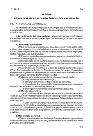9-5 
9-3 
C 100-10 
ARTIGO II 
ATIVIDADES E TÉCNICAS DA FUNÇÃO LOGÍSTICA MANUTENÇÃO 
9-5. ATIVIDADES DE MANUTENÇÃO 
As atividades da função logística manutenção são o levantamento das 
necessidades, a manutenção preventiva, a manutenção corretiva e a manutenção 
modificadora. 
a. Levantamento das necessidades - Visa a determinar as carências de 
instalações, pessoal e material para o apoio de manutenção em uma situação 
específica. 
b. Manutenção preventiva 
(1) É o conjunto de procedimentos periódicos, envolvendo ações siste-máticas, 
visando a reduzir ou a evitar falhas ou queda no desempenho do material 
e, ainda, reduzir a possibilidade de avarias e degradações, através de inspeções, 
testes, reparações ou substituições. 
(2) Essa atividade abrange operações de pouca complexidade técnica, 
destinadas à conservação do MEM. 
(3) Conservação é o ato ou efeito de conservar. Pode ser entendida como 
o conjunto de passos ou ações que visam a manter o equipamento em condições 
de uso e evitar sua depreciação prematura. 
(4) A manutenção preventiva é a base do sistema de manutenção da 
F Ter. Sua realização no âmbito do Exército deve ser de caráter obrigatório e 
comprometer no processo, não apenas o usuário e o pessoal da manutenção, mas 
todos os níveis de comando diretamente envolvidos. 
(5) Os princípios fundamentais da manutenção preventiva são: 
(a) obrigatoriedade de sua execução; 
(b) comprometimento de todos os níveis de comando; 
(c) observância dos manuais técnicos do equipamento, no que se 
refere às tarefas a realizar e suas freqüências; e 
(d) emprego de ferramentas e equipamentos adequados; 
(6) Manutenção preditiva 
(a) É um conjunto de procedimentos de acompanhamento das 
variáveis ou parâmetros técnicos que indicam o desempenho dos equipamentos, 
visando a definir a necessidade ou não de intervenção. Está contida na manuten-ção 
preventiva. 
(b) Esse tipo de manutenção é, também, conhecido como manuten-ção 
baseada na condição e possibilita que os equipamentos operem por mais 
tempo e com o mais elevado grau de confiabilidade, pois as intervenções ocorrem 
com base em dados técnicos e diagnósticos, prevenindo a ocorrência de falhas 
e avarias. 
c. Manutenção corretiva 
(1) A manutenção corretiva destina-se à reparação ou recuperação do 
material danificado para repô-lo em condições de uso. Pode ser classificada como 
planejada e não planejada. 
 