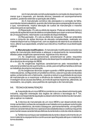 C 100-10 
9-5/9-6 
9-4 
(a) A manutenção corretiva planejada é a correção do desempenho 
menor que o esperado, por decisão técnica, baseada em acompanhamento 
preditivo, podendo estender a operação até a falha. 
(b) A manutenção corretiva não planejada é a correção da falha, 
ocorrida de maneira aleatória, quando não há tempo para a preparação do serviço, 
o que, normalmente, implica elevação de custos de manutenção e maiores 
prejuízos para as operações. 
(2) Reparação - É o ato ou efeito de reparar. Pode ser entendido como o 
conjunto de ações técnicas de relativa complexidade que visam a remover falha(s) 
de um equipamento, retornando-o ao estado de disponibilidade. 
(3) Recuperação - É o ato ou efeito de recuperar. Pode ser entendido 
como o conjunto de ações técnicas de elevada complexidade, realizado em 
material disponível ou indisponível, com os objetivos de retorná-lo ao estado de 
novo, alterar sua capacidade, ampliar sua vida útil ou modificar a sua destinação 
original. 
d. Manutenção modificadora - A manutenção modificadora consiste nas 
ações de manutenção destinadas a adequar o equipamento às necessidades 
ditadas pelas exigências operacionais, logísticas e/ou técnicas: 
(1) As exigências operacionais caracterizam-se pelos requisitos 
operacionais básicos, que são parâmetros de desempenho estabelecidos segun-do 
a doutrina de emprego do MEM; 
(2) As exigências logísticas caracterizam-se pela necessidade de 
solucionar problemas de suprimento ou, ainda, para simplificar tarefas e otimizar 
os trabalhos da própria manutenção. 
(3) As exigências técnicas surgem quando o MEM apresenta elevado 
índice de panes, configurando um problema crônico, caso em que são conduzidas 
ações, juntamente com o fabricante, visando a reduzir a quantidade de serviços 
de manutenção ou a maximizar a eficiência do material. Como conseqüência, 
investigam-se as causas das falhas, ao invés de apenas repará-las, alterando, se 
necessário, seu projeto, seus padrões de operação e de manutenção. 
9-6. TÉCNICA DE MANUTENÇÃO 
a. A aquisição de um novo MEM no comércio ou o seu desenvolvimento pela 
indústria, segundo orientação dos órgãos de ciência e tecnologia da F Ter, 
demanda a correspondente aquisição ou desenvolvimento da técnica de manuten-ção 
a aplicar no material. 
b. A técnica de manutenção de um novo MEM a ser desenvolvido deve 
iniciar-se também na fase de concepção e ser tratada como qualquer outra função 
mecânica ou eletrônica, de modo a assegurar, permanentemente, um equilíbrio 
entre as características técnico-operacionais estabelecidas e o esforço requerido 
para manter essas características efetivas durante todo o ciclo da vida do sistema. 
c. Tal técnica começa a ser estabelecida durante o desenvolvimento de um 
novo material ou equipamento e continua a ser aperfeiçoada até que o material se 
torne obsoleto. 
 