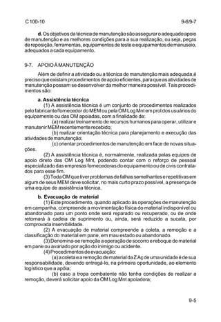 9-5 
C 100-10 
d. Os objetivos da técnica de manutenção são assegurar o adequado apoio 
de manutenção e as melhores condições para a sua realização, ou seja, peças 
de reposição, ferramentas, equipamentos de teste e equipamentos de manuseio, 
adequados a cada equipamento. 
9-7. APOIO À MANUTENÇÃO 
Além de definir a atividade ou a técnica de manutenção mais adequada,é 
preciso que existam procedimentos de apoio eficientes, para que as atividades de 
manutenção possam se desenvolver da melhor maneira possível. Tais procedi-mentos 
são: 
a. Assistência técnica 
(1) A assistência técnica é um conjunto de procedimentos realizados 
pelo fabricante/fornecedor do MEM ou pela OM Log Mnt em prol dos usuários do 
equipamento ou das OM apoiadas, com a finalidade de: 
(a) realizar treinamento de recursos humanos para operar, utilizar e 
manutenir MEM recentemente recebido; 
(b) realizar orientação técnica para planejamento e execução das 
atividades de manutenção; 
(c) orientar procedimentos de manutenção em face de novas situa-ções. 
(2) A assistência técnica é, normalmente, realizada pelas equipes de 
apoio direto das OM Log Mnt, podendo contar com o reforço de pessoal 
especializado das empresas fornecedoras do equipamento ou de civis contrata-dos 
para esse fim. 
(3) Toda OM que tiver problemas de falhas semelhantes e repetitivas em 
algum de seus MEM deve solicitar, no mais curto prazo possível, a presença de 
uma equipe de assistência técnica. 
b. Evacuação de material 
(1) Este procedimento, quando aplicado às operações de manutenção 
em campanha, compreende a movimentação física do material indisponível ou 
abandonado para um ponto onde será reparado ou recuperado, ou de onde 
retornará à cadeia de suprimento ou, ainda, será reduzido a sucata, por 
comprovada inservibilidade. 
(2) A evacuação de material compreende a coleta, a remoção e a 
classificação do material em pane, em mau estado ou abandonado. 
(3) Denomina-se remoção a operação de socorro e reboque de material 
em pane ou avariado por ação do inimigo ou acidente. 
(4) Procedimentos de evacuação: 
(a) a coleta e a remoção de material da Z Aç de uma unidade é de sua 
responsabilidade, devendo entregá-lo, na primeira oportunidade, ao elemento 
logístico que a apóia; 
(b) caso a tropa combatente não tenha condições de realizar a 
remoção, deverá solicitar apoio da OM Log Mnt apoiadora; 
9-6/9-7 
 