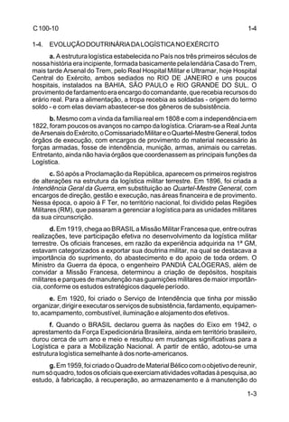 1-4 
1-3 
C 100-10 
1-4. EVOLUÇÃO DOUTRINÁRIA DA LOGÍSTICA NO EXÉRCITO 
a. A estrutura logística estabelecida no País nos três primeiros séculos de 
nossa história era incipiente, formada basicamente pela lendária Casa do Trem, 
mais tarde Arsenal do Trem, pelo Real Hospital Militar e Ultramar, hoje Hospital 
Central do Exército, ambos sediados no RIO DE JANEIRO e uns poucos 
hospitais, instalados na BAHIA, SÃO PAULO e RIO GRANDE DO SUL. O 
provimento de fardamento era encargo do comandante, que recebia recursos do 
erário real. Para a alimentação, a tropa recebia as soldadas - origem do termo 
soldo - e com elas deviam abastecer-se dos gêneros de subsistência. 
b. Mesmo com a vinda da família real em 1808 e com a independência em 
1822, foram poucos os avanços no campo da logística. Criaram-se a Real Junta 
de Arsenais do Exército, o Comissariado Militar e o Quartel-Mestre General, todos 
órgãos de execução, com encargos de provimento do material necessário às 
forças armadas, fosse de intendência, munição, armas, animais ou carretas. 
Entretanto, ainda não havia órgãos que coordenassem as principais funções da 
Logística. 
c. Só após a Proclamação da República, aparecem os primeiros registros 
de alterações na estrutura da logística militar terrestre. Em 1896, foi criada a 
Intendência Geral da Guerra, em substituição ao Quartel-Mestre General, com 
encargos de direção, gestão e execução, nas áreas financeira e de provimento. 
Nessa época, o apoio à F Ter, no território nacional, foi dividido pelas Regiões 
Militares (RM), que passaram a gerenciar a logística para as unidades militares 
da sua circunscrição. 
d. Em 1919, chega ao BRASIL a Missão Militar Francesa que, entre outras 
realizações, teve participação efetiva no desenvolvimento da logística militar 
terrestre. Os oficiais franceses, em razão da experiência adquirida na 1ª GM, 
estavam categorizados a exportar sua doutrina militar, na qual se destacava a 
importância do suprimento, do abastecimento e do apoio de toda ordem. O 
Ministro da Guerra da época, o engenheiro PANDIÁ CALÓGERAS, além de 
convidar a Missão Francesa, determinou a criação de depósitos, hospitais 
militares e parques de manutenção nas guarnições militares de maior importân-cia, 
conforme os estudos estratégicos daquele período. 
e. Em 1920, foi criado o Serviço de Intendência que tinha por missão 
organizar, dirigir e executar os serviços de subsistência, fardamento, equipamen-to, 
acampamento, combustível, iluminação e alojamento dos efetivos. 
f. Quando o BRASIL declarou guerra às nações do Eixo em 1942, o 
aprestamento da Força Expedicionária Brasileira, ainda em território brasileiro, 
durou cerca de um ano e meio e resultou em mudanças significativas para a 
Logística e para a Mobilização Nacional. A partir de então, adotou-se uma 
estrutura logística semelhante à dos norte-americanos. 
g. Em 1959, foi criado o Quadro de Material Bélico com o objetivo de reunir, 
num só quadro, todos os oficiais que exerciam atividades voltadas à pesquisa, ao 
estudo, à fabricação, à recuperação, ao armazenamento e à manutenção do 
 