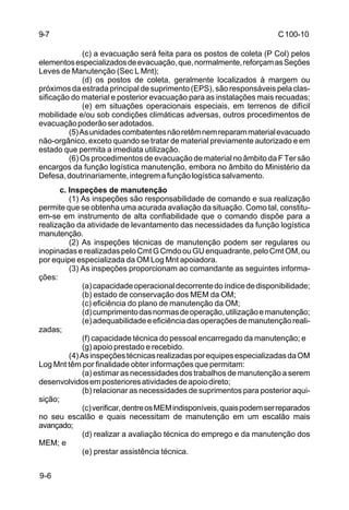 C 100-10 
9-6 
(c) a evacuação será feita para os postos de coleta (P Col) pelos 
elementos especializados de evacuação, que, normalmente, reforçam as Seções 
Leves de Manutenção (Sec L Mnt); 
(d) os postos de coleta, geralmente localizados à margem ou 
próximos da estrada principal de suprimento (EPS), são responsáveis pela clas-sificação 
do material e posterior evacuação para as instalações mais recuadas; 
(e) em situações operacionais especiais, em terrenos de difícil 
mobilidade e/ou sob condições climáticas adversas, outros procedimentos de 
evacuação poderão ser adotados. 
(5) As unidades combatentes não retêm nem reparam material evacuado 
não-orgânico, exceto quando se tratar de material previamente autorizado e em 
estado que permita a imediata utilização. 
(6) Os procedimentos de evacuação de material no âmbito da F Ter são 
encargos da função logística manutenção, embora no âmbito do Ministério da 
Defesa, doutrinariamente, integrem a função logística salvamento. 
c. Inspeções de manutenção 
(1) As inspeções são responsabilidade de comando e sua realização 
permite que se obtenha uma acurada avaliação da situação. Como tal, constitu-em- 
se em instrumento de alta confiabilidade que o comando dispõe para a 
realização da atividade de levantamento das necessidades da função logística 
manutenção. 
(2) As inspeções técnicas de manutenção podem ser regulares ou 
inopinadas e realizadas pelo Cmt G Cmdo ou GU enquadrante, pelo Cmt OM, ou 
por equipe especializada da OM Log Mnt apoiadora. 
(3) As inspeções proporcionam ao comandante as seguintes informa-ções: 
(a) capacidade operacional decorrente do índice de disponibilidade; 
(b) estado de conservação dos MEM da OM; 
(c) eficiência do plano de manutenção da OM; 
(d) cumprimento das normas de operação, utilização e manutenção; 
(e) adequabilidade e eficiência das operações de manutenção reali-zadas; 
(f) capacidade técnica do pessoal encarregado da manutenção; e 
(g) apoio prestado e recebido. 
(4) As inspeções técnicas realizadas por equipes especializadas da OM 
Log Mnt têm por finalidade obter informações que permitam: 
(a) estimar as necessidades dos trabalhos de manutenção a serem 
desenvolvidos em posteriores atividades de apoio direto; 
(b) relacionar as necessidades de suprimentos para posterior aqui-sição; 
(c) verificar, dentre os MEM indisponíveis, quais podem ser reparados 
no seu escalão e quais necessitam de manutenção em um escalão mais 
avançado; 
(d) realizar a avaliação técnica do emprego e da manutenção dos 
MEM; e 
(e) prestar assistência técnica. 
9-7 
 