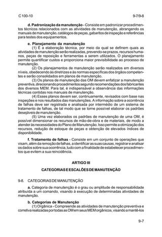 9-7/9-8 
9-7 
C 100-10 
d. Padronização da manutenção - Consiste em padronizar procedimen-tos 
técnicos relacionados com as atividades de manutenção, abrangendo os 
manuais de manutenção, catálogos de peças, gabaritos de inspeção e referências 
para testes dos equipamentos. 
e. Planejamento da manutenção 
(1) É a elaboração técnica, por meio da qual se definem quais as 
atividades de manutenção serão realizadas, prevendo-se prazos, recursos huma-nos, 
peças de reposição e ferramentas a serem utilizados. O planejamento 
permite quantificar custos e proporciona maior previsibilidade ao processo de 
manutenção. 
(2) Os planejamentos de manutenção serão realizados em diversos 
níveis, obedecendo às diretrizes e às normas específicas dos órgãos competen-tes 
e serão consolidados em planos de manutenção. 
(3) Os planos de manutenção das OM devem enfatizar a manutenção 
preventiva, direcionando procedimentos segundo recomendações dos fabricantes 
dos diversos MEM. Para tal, é indispensável a observância das informações 
técnicas contidas nos manuais de manutenção. 
(4) Esses planos devem ser, continuamente, revisados com base nas 
inspeções e nos resultados das manutenções. A informação sobre a ocorrência 
de falhas deve ser registrada e analisada por intermédio de um sistema de 
tratamento de falhas, de tal modo que se torne possível elaborar os padrões 
desejáveis de manutenção. 
(5) Uma vez elaborados os padrões de manutenção de uma OM, é 
possível dimensionar os recursos de mão-de-obra e de materiais, de modo a 
atender às necessidades do Plano de Manutenção. Isso permite a otimização dos 
recursos, redução de estoque de peças e obtenção de elevados índices de 
disponibilidade. 
f. Tratamento de falhas - Consiste em um conjunto de operações que 
visam, além da remoção de falhas, a identificar as suas causas, registrar e analisar 
os dados sobre sua ocorrência, tudo com a finalidade de estabelecer procedimen-tos 
que evitem a sua reincidência. 
ARTIGO III 
CATEGORIAS E ESCALÕES DE MANUTENÇÃO 
9-8. CATEGORIAS DE MANUTENÇÃO 
a. Categoria de manutenção é o grau ou amplitude de responsabilidade 
atribuída a um comando, visando à execução de determinadas atividades de 
manutenção. 
b. Categorias de Manutenção 
(1) Orgânica - Compreende as atividades de manutenção preventiva e 
corretiva realizadas por todas as OM em seus MEM orgânicos, visando a mantê-los 
 