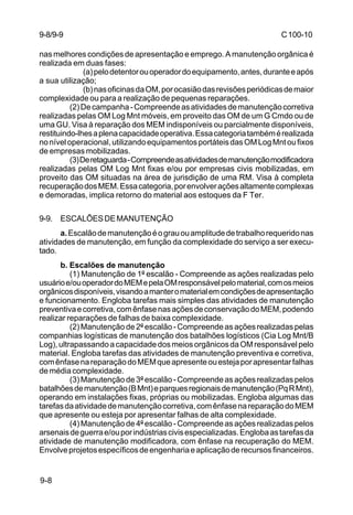 C 100-10 
9-8/9-9 
nas melhores condições de apresentação e emprego. A manutenção orgânica é 
realizada em duas fases: 
9-8 
(a) pelo detentor ou operador do equipamento, antes, durante e após 
a sua utilização; 
(b) nas oficinas da OM, por ocasião das revisões periódicas de maior 
complexidade ou para a realização de pequenas reparações. 
(2) De campanha - Compreende as atividades de manutenção corretiva 
realizadas pelas OM Log Mnt móveis, em proveito das OM de um G Cmdo ou de 
uma GU. Visa à reparação dos MEM indisponíveis ou parcialmente disponíveis, 
restituindo-lhes a plena capacidade operativa. Essa categoria também é realizada 
no nível operacional, utilizando equipamentos portáteis das OM Log Mnt ou fixos 
de empresas mobilizadas. 
(3) De retaguarda - Compreende as atividades de manutenção modificadora 
realizadas pelas OM Log Mnt fixas e/ou por empresas civis mobilizadas, em 
proveito das OM situadas na área de jurisdição de uma RM. Visa à completa 
recuperação dos MEM. Essa categoria, por envolver ações altamente complexas 
e demoradas, implica retorno do material aos estoques da F Ter. 
9-9. ESCALÕES DE MANUTENÇÃO 
a. Escalão de manutenção é o grau ou amplitude de trabalho requerido nas 
atividades de manutenção, em função da complexidade do serviço a ser execu-tado. 
b. Escalões de manutenção 
(1) Manutenção de 1º escalão - Compreende as ações realizadas pelo 
usuário e/ou operador do MEM e pela OM responsável pelo material, com os meios 
orgânicos disponíveis, visando a manter o material em condições de apresentação 
e funcionamento. Engloba tarefas mais simples das atividades de manutenção 
preventiva e corretiva, com ênfase nas ações de conservação do MEM, podendo 
realizar reparações de falhas de baixa complexidade. 
(2) Manutenção de 2º escalão - Compreende as ações realizadas pelas 
companhias logísticas de manutenção dos batalhões logísticos (Cia Log Mnt/B 
Log), ultrapassando a capacidade dos meios orgânicos da OM responsável pelo 
material. Engloba tarefas das atividades de manutenção preventiva e corretiva, 
com ênfase na reparação do MEM que apresente ou esteja por apresentar falhas 
de média complexidade. 
(3) Manutenção de 3º escalão - Compreende as ações realizadas pelos 
batalhões de manutenção (B Mnt) e parques regionais de manutenção (Pq R Mnt), 
operando em instalações fixas, próprias ou mobilizadas. Engloba algumas das 
tarefas da atividade de manutenção corretiva, com ênfase na reparação do MEM 
que apresente ou esteja por apresentar falhas de alta complexidade. 
(4) Manutenção de 4º escalão - Compreende as ações realizadas pelos 
arsenais de guerra e/ou por indústrias civis especializadas. Engloba as tarefas da 
atividade de manutenção modificadora, com ênfase na recuperação do MEM. 
Envolve projetos específicos de engenharia e aplicação de recursos financeiros. 
 