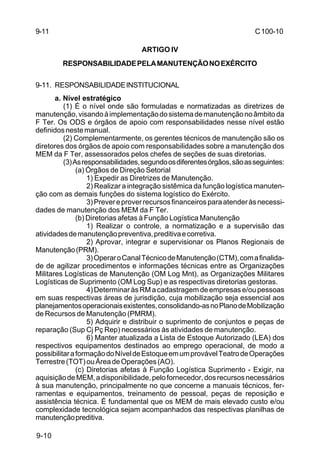 C 100-10 
9-11 
9-10 
ARTIGO IV 
RESPONSABILIDADE PELA MANUTENÇÃO NO EXÉRCITO 
9-11. RESPONSABILIDADE INSTITUCIONAL 
a. Nível estratégico 
(1) É o nível onde são formuladas e normatizadas as diretrizes de 
manutenção, visando à implementação do sistema de manutenção no âmbito da 
F Ter. Os ODS e órgãos de apoio com responsabilidades nesse nível estão 
definidos neste manual. 
(2) Complementarmente, os gerentes técnicos de manutenção são os 
diretores dos órgãos de apoio com responsabilidades sobre a manutenção dos 
MEM da F Ter, assessorados pelos chefes de seções de suas diretorias. 
(3) As responsabilidades, segundo os diferentes órgãos, são as seguintes: 
(a) Órgãos de Direção Setorial 
1) Expedir as Diretrizes de Manutenção. 
2) Realizar a integração sistêmica da função logística manuten-ção 
com as demais funções do sistema logístico do Exército. 
3) Prever e prover recursos financeiros para atender às necessi-dades 
de manutenção dos MEM da F Ter. 
(b) Diretorias afetas à Função Logística Manutenção 
1) Realizar o controle, a normatização e a supervisão das 
atividades de manutenção preventiva, preditiva e corretiva. 
2) Aprovar, integrar e supervisionar os Planos Regionais de 
Manutenção (PRM). 
3) Operar o Canal Técnico de Manutenção (CTM), com a finalida-de 
de agilizar procedimentos e informações técnicas entre as Organizações 
Militares Logísticas de Manutenção (OM Log Mnt), as Organizações Militares 
Logísticas de Suprimento (OM Log Sup) e as respectivas diretorias gestoras. 
4) Determinar às RM a cadastragem de empresas e/ou pessoas 
em suas respectivas áreas de jurisdição, cuja mobilização seja essencial aos 
planejamentos operacionais existentes, consolidando-as no Plano de Mobilização 
de Recursos de Manutenção (PMRM). 
5) Adquirir e distribuir o suprimento de conjuntos e peças de 
reparação (Sup Cj Pç Rep) necessários às atividades de manutenção. 
6) Manter atualizada a Lista de Estoque Autorizado (LEA) dos 
respectivos equipamentos destinados ao emprego operacional, de modo a 
possibilitar a formação do Nível de Estoque em um provável Teatro de Operações 
Terrestre (TOT) ou Área de Operações (AO). 
(c) Diretorias afetas à Função Logística Suprimento - Exigir, na 
aquisição de MEM, a disponibilidade, pelo fornecedor, dos recursos necessários 
à sua manutenção, principalmente no que concerne a manuais técnicos, fer-ramentas 
e equipamentos, treinamento de pessoal, peças de reposição e 
assistência técnica. É fundamental que os MEM de mais elevado custo e/ou 
complexidade tecnológica sejam acompanhados das respectivas planilhas de 
manutenção preditiva. 
 
