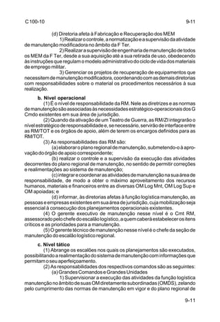 9-11 
9-11 
C 100-10 
(d) Diretoria afeta à Fabricação e Recuperação dos MEM 
1) Realizar o controle, a normatização e a supervisão da atividade 
de manutenção modificadora no âmbito da F Ter. 
2) Realizar a supervisão de engenharia de manutenção de todos 
os MEM da F Ter, desde a sua aquisição até a sua retirada de uso, obedecendo 
às instruções que regulam o modelo administrativo do ciclo de vida dos materiais 
de emprego militar. 
3) Gerenciar os projetos de recuperação de equipamentos que 
necessitem de manutenção modificadora, coordenando com as demais diretorias 
com responsabilidades sobre o material os procedimentos necessários à sua 
realização. 
b. Nível operacional 
(1) É o nível de responsabilidade da RM. Nele as diretrizes e as normas 
de manutenção são associadas às necessidades estratégico-operacionais dos G 
Cmdo existentes em sua área de jurisdição. 
(2) Quando da ativação de um Teatro de Guerra, as RM/ZI integrarão o 
nível estratégico de responsabilidade e, se necessário, servirão de interface entre 
as RM/TOT e os órgãos de apoio, além de terem os encargos definidos para as 
RM/TOT. 
(3) As responsabilidades das RM são: 
(a) elaborar o plano regional de manutenção, submetendo-o à apro-vação 
do órgão de apoio correspondente; 
(b) realizar o controle e a supervisão da execução das atividades 
decorrentes do plano regional de manutenção, no sentido de permitir correções 
e realimentações ao sistema de manutenção; 
(c) integrar e coordenar as atividades de manutenção na sua área de 
responsabilidade, de modo a obter o máximo aproveitamento dos recursos 
humanos, materiais e financeiros entre as diversas OM Log Mnt, OM Log Sup e 
OM apoiadas; e 
(d) informar, às diretorias afetas à função logística manutenção, as 
pessoas e empresas existentes em sua área de jurisdição, cuja mobilização seja 
essencial à consecução dos planejamentos operacionais existentes. 
(4) O gerente executivo de manutenção nesse nível é o Cmt RM, 
assessorado pelo chefe do escalão logístico, a quem caberá estabelecer os itens 
críticos e as prioridades para a manutenção. 
(5) O gerente técnico de manutenção nesse nível é o chefe da seção de 
manutenção do escalão logístico regional. 
c. Nível tático 
(1) Abrange os escalões nos quais os planejamentos são executados, 
possibilitando a realimentação do sistema de manutenção com informações que 
permitam o seu aperfeiçoamento. 
(2) As responsabilidades dos respectivos comandos são as seguintes: 
(a) Grandes Comandos e Grandes Unidades 
1) Supervisionar a execução das atividades da função logística 
manutenção no âmbito de suas OM diretamente subordinadas (OMDS), zelando 
pelo cumprimento das normas de manutenção em vigor e do plano regional de 
 