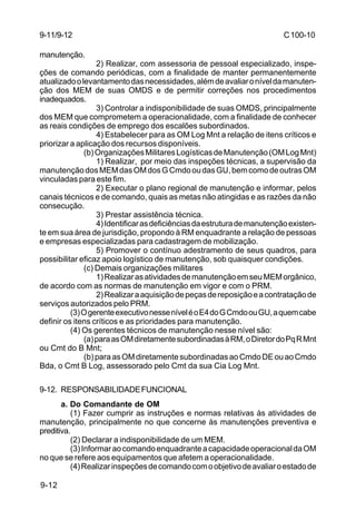 C 100-10 
9-11/9-12 
manutenção. 
9-12 
2) Realizar, com assessoria de pessoal especializado, inspe-ções 
de comando periódicas, com a finalidade de manter permanentemente 
atualizado o levantamento das necessidades, além de avaliar o nível da manuten-ção 
dos MEM de suas OMDS e de permitir correções nos procedimentos 
inadequados. 
3) Controlar a indisponibilidade de suas OMDS, principalmente 
dos MEM que comprometem a operacionalidade, com a finalidade de conhecer 
as reais condições de emprego dos escalões subordinados. 
4) Estabelecer para as OM Log Mnt a relação de itens críticos e 
priorizar a aplicação dos recursos disponíveis. 
(b) Organizações Militares Logísticas de Manutenção (OM Log Mnt) 
1) Realizar, por meio das inspeções técnicas, a supervisão da 
manutenção dos MEM das OM dos G Cmdo ou das GU, bem como de outras OM 
vinculadas para este fim. 
2) Executar o plano regional de manutenção e informar, pelos 
canais técnicos e de comando, quais as metas não atingidas e as razões da não 
consecução. 
3) Prestar assistência técnica. 
4) Identificar as deficiências da estrutura de manutenção existen-te 
em sua área de jurisdição, propondo à RM enquadrante a relação de pessoas 
e empresas especializadas para cadastragem de mobilização. 
5) Promover o contínuo adestramento de seus quadros, para 
possibilitar eficaz apoio logístico de manutenção, sob quaisquer condições. 
(c) Demais organizações militares 
1) Realizar as atividades de manutenção em seu MEM orgânico, 
de acordo com as normas de manutenção em vigor e com o PRM. 
2) Realizar a aquisição de peças de reposição e a contratação de 
serviços autorizados pelo PRM. 
(3) O gerente executivo nesse nível é o E4 do G Cmdo ou GU, a quem cabe 
definir os itens críticos e as prioridades para manutenção. 
(4) Os gerentes técnicos de manutenção nesse nível são: 
(a) para as OM diretamente subordinadas à RM, o Diretor do Pq R Mnt 
ou Cmt do B Mnt; 
(b) para as OM diretamente subordinadas ao Cmdo DE ou ao Cmdo 
Bda, o Cmt B Log, assessorado pelo Cmt da sua Cia Log Mnt. 
9-12. RESPONSABILIDADE FUNCIONAL 
a. Do Comandante de OM 
(1) Fazer cumprir as instruções e normas relativas às atividades de 
manutenção, principalmente no que concerne às manutenções preventiva e 
preditiva. 
(2) Declarar a indisponibilidade de um MEM. 
(3) Informar ao comando enquadrante a capacidade operacional da OM 
no que se refere aos equipamentos que afetem a operacionalidade. 
(4) Realizar inspeções de comando com o objetivo de avaliar o estado de 
 