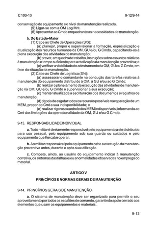 9-12/9-14 
9-13 
C 100-10 
conservação do equipamento e o nível da manutenção realizada. 
(5) Ligar-se com a OM Log Mnt. 
(6) Apresentar ao Cmdo enquadrante as necessidades de manutenção. 
b. Do Estado-Maior 
(1) Cabe ao Chefe de Operações (S/3): 
(a) planejar, propor e supervisionar a formação, especialização e 
atualização dos recursos humanos da OM, GU e/ou G Cmdo, capacitando-os à 
plena execução das atividades de manutenção; 
(b) prever, em quadro de trabalho, instruções sobre assuntos relativos 
à manutenção e tempo suficiente para a realização da manutenção preventiva; e 
(c) verificar a viabilidade do adestramento da OM, GU ou G Cmdo, em 
face da situação da manutenção. 
(2) Cabe ao Chefe de Logística (S/4): 
(a) assessorar o comandante na condução das tarefas relativas à 
manutenção do equipamento distribuído à OM, à GU e/ou ao G Cmdo; 
(b) realizar o planejamento da execução das atividades de manuten-ção 
na OM, GU e/ou G Cmdo e supervisionar a sua execução; 
(c) manter atualizada a escrituração dos documentos e registros de 
manutenção; 
(d) depois de esgotar todos os recursos possíveis na reparação de um 
MEM, propor ao Cmt a sua indisponibilidade; e 
(e) realizar rigoroso controle dos MEM indisponíveis, informando ao 
Cmt das limitações da operacionalidade da OM, GU e/ou G Cmdo. 
9-13. RESPONSABILIDADE INDIVIDUAL 
a. Todo militar é diretamente responsável pelo equipamento a ele distribuído 
para uso pessoal, pelo equipamento sob sua guarda ou cuidados e pelo 
equipamento que lhe cabe operar. 
b. Ao militar responsável pelo equipamento cabe a execução da manuten-ção 
preventiva antes, durante e após sua utilização. 
c. Compete, ainda, ao usuário do equipamento indicar à manutenção 
corretiva, os sintomas das falhas e/ou anormalidades observadas no emprego do 
material. 
ARTIGO V 
PRINCÍPIOS E NORMAS GERAIS DE MANUTENÇÃO 
9-14. PRINCÍPIOS GERAIS DE MANUTENÇÃO 
a. O sistema de manutenção deve ser organizado para permitir o seu 
aproveitamento por todos os escalões de comando, garantindo apoio cerrado aos 
elementos que usam os equipamentos e materiais. 
 