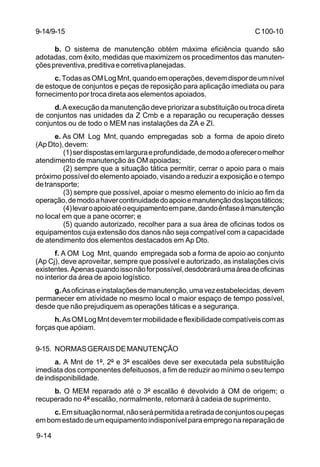 C 100-10 
9-14/9-15 
9-14 
b. O sistema de manutenção obtém máxima eficiência quando são 
adotadas, com êxito, medidas que maximizem os procedimentos das manuten-ções 
preventiva, preditiva e corretiva planejadas. 
c. Todas as OM Log Mnt, quando em operações, devem dispor de um nível 
de estoque de conjuntos e peças de reposição para aplicação imediata ou para 
fornecimento por troca direta aos elementos apoiados. 
d. A execução da manutenção deve priorizar a substituição ou troca direta 
de conjuntos nas unidades da Z Cmb e a reparação ou recuperação desses 
conjuntos ou de todo o MEM nas instalações da ZA e ZI. 
e. As OM Log Mnt, quando empregadas sob a forma de apoio direto 
(Ap Dto), devem: 
(1) ser dispostas em largura e profundidade, de modo a oferecer o melhor 
atendimento de manutenção às OM apoiadas; 
(2) sempre que a situação tática permitir, cerrar o apoio para o mais 
próximo possível do elemento apoiado, visando a reduzir a exposição e o tempo 
de transporte; 
(3) sempre que possível, apoiar o mesmo elemento do início ao fim da 
operação, de modo a haver continuidade do apoio e manutenção dos laços táticos; 
(4) levar o apoio até o equipamento em pane, dando ênfase à manutenção 
no local em que a pane ocorrer; e 
(5) quando autorizado, recolher para a sua área de oficinas todos os 
equipamentos cuja extensão dos danos não seja compatível com a capacidade 
de atendimento dos elementos destacados em Ap Dto. 
f. A OM Log Mnt, quando empregada sob a forma de apoio ao conjunto 
(Ap Cj), deve aproveitar, sempre que possível e autorizado, as instalações civis 
existentes. Apenas quando isso não for possível, desdobrará uma área de oficinas 
no interior da área de apoio logístico. 
g. As oficinas e instalações de manutenção, uma vez estabelecidas, devem 
permanecer em atividade no mesmo local o maior espaço de tempo possível, 
desde que não prejudiquem as operações táticas e a segurança. 
h. As OM Log Mnt devem ter mobilidade e flexibilidade compatíveis com as 
forças que apóiam. 
9-15. NORMAS GERAIS DE MANUTENÇÃO 
a. A Mnt de 1º, 2º e 3º escalões deve ser executada pela substituição 
imediata dos componentes defeituosos, a fim de reduzir ao mínimo o seu tempo 
de indisponibilidade. 
b. O MEM reparado até o 3º escalão é devolvido à OM de origem; o 
recuperado no 4º escalão, normalmente, retornará à cadeia de suprimento. 
c. Em situação normal, não será permitida a retirada de conjuntos ou peças 
em bom estado de um equipamento indisponível para emprego na reparação de 
 