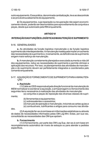 9-15/9-17 
9-15 
C 100-10 
outro equipamento. Essa prática, denominada canibalização, leva ao descontrole 
e ao provável sucateamento do equipamento. 
d. Os equipamentos, cuja reparação ou recuperação não sejam economi-camente 
viáveis, poderão ser desmontados para aproveitamento de conjuntos e 
peças, desde que autorizado pela RM enquadrante. 
ARTIGO VI 
INTERAÇÃO DAS FUNÇÕES LOGÍSTICAS MANUTENÇÃO E SUPRIMENTO 
9-16. GENERALIDADES 
a. As atividades da função logística manutenção e da função logística 
suprimento são interdependentes. A manutenção inadequada impõe um aumento 
das necessidades de suprimento e, inversamente, as deficiências de suprimento 
exigem maior esforço de manutenção. 
b. A manutenção corretamente planejada e executada aumenta a vida útil 
dos equipamentos, reduz as necessidades de suprimento e permite otimizar a 
aplicação dos recursos. Por isso, os planejamentos das atividades de manuten-ção 
e de suprimento devem ser perfeitamente integrados e coordenados pelo 
comando enquadrante. 
9-17. AQUISIÇÃO E FORNECIMENTO DE SUPRIMENTO PARA A MANUTEN-ÇÃO 
a. Aquisição 
(1) Cabe ao ODS responsável pela direção funcional da manutenção do 
MEM normatizar e coordenar a aquisição, a armazenagem e o fornecimento dos 
seguintes itens necessários à realização das atividades de manutenção: 
(a) conjuntos e peças de reposição das diversas classes de supri-mento; 
(b) ferramentas e equipamentos; 
(c) sobressalentes e acessórios; 
(d) manuais de operação e manutenção, incluindo as cartas-guias;e 
(e) combustíveis, lubrificantes e artigos para consumo nas ativida-des. 
(2) A aquisição far-se-á com base em informações estatísticas ou através 
de dados de necessidades informados pelas OM Log Mnt. Estas, por sua vez, 
consolidarão as necessidades das OM que apóiam. 
b. Fornecimento 
(1) O fornecimento, por parte das OM Log Sup, dar-se-á com base em 
recompletamento automático de níveis de estoque ou para atender a pedidos 
específicos. 
 