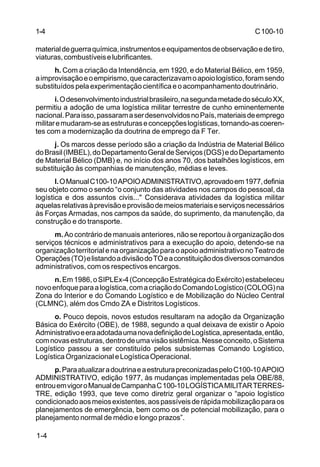 C 100-10 
1-4 
material de guerra química, instrumentos e equipamentos de observação e de tiro, 
viaturas, combustíveis e lubrificantes. 
1-4 
h. Com a criação da Intendência, em 1920, e do Material Bélico, em 1959, 
a improvisação e o empirismo, que caracterizavam o apoio logístico, foram sendo 
substituídos pela experimentação científica e o acompanhamento doutrinário. 
i. O desenvolvimento industrial brasileiro, na segunda metade do século XX, 
permitiu a adoção de uma logística militar terrestre de cunho eminentemente 
nacional. Para isso, passaram a ser desenvolvidos no País, materiais de emprego 
militar e mudaram-se as estruturas e concepções logísticas, tornando-as coeren-tes 
com a modernização da doutrina de emprego da F Ter. 
j. Os marcos desse período são a criação da Indústria de Material Bélico 
do Brasil (IMBEL), do Departamento Geral de Serviços (DGS) e do Departamento 
de Material Bélico (DMB) e, no início dos anos 70, dos batalhões logísticos, em 
substituição às companhias de manutenção, médias e leves. 
l. O Manual C100-10 APOIO ADMINISTRATIVO, aprovado em 1977, definia 
seu objeto como o sendo “o conjunto das atividades nos campos do pessoal, da 
logística e dos assuntos civis..." Considerava atividades da logística militar 
aquelas relativas à previsão e provisão de meios materiais e serviços necessários 
às Forças Armadas, nos campos da saúde, do suprimento, da manutenção, da 
construção e do transporte. 
m. Ao contrário de manuais anteriores, não se reportou à organização dos 
serviços técnicos e administrativos para a execução do apoio, detendo-se na 
organização territorial e na organização para o apoio administrativo no Teatro de 
Operações (TO) e listando a divisão do TO e a constituição dos diversos comandos 
administrativos, com os respectivos encargos. 
n. Em 1986, o SIPLEx-4 (Concepção Estratégica do Exército) estabeleceu 
novo enfoque para a logística, com a criação do Comando Logístico (COLOG) na 
Zona do Interior e do Comando Logístico e de Mobilização do Núcleo Central 
(CLMNC), além dos Cmdo ZA e Distritos Logísticos. 
o. Pouco depois, novos estudos resultaram na adoção da Organização 
Básica do Exército (OBE), de 1988, segundo a qual deixava de existir o Apoio 
Administrativo e era adotada uma nova definição de Logística, apresentada, então, 
com novas estruturas, dentro de uma visão sistêmica. Nesse conceito, o Sistema 
Logístico passou a ser constituído pelos subsistemas Comando Logístico, 
Logística Organizacional e Logística Operacional. 
p. Para atualizar a doutrina e a estrutura preconizadas pelo C100-10 APOIO 
ADMINISTRATIVO, edição 1977, às mudanças implementadas pela OBE/88, 
entrou em vigor o Manual de Campanha C 100-10 LOGÍSTICA MILITAR TERRES-TRE, 
edição 1993, que teve como diretriz geral organizar o “apoio logístico 
condicionado aos meios existentes, aos passíveis de rápida mobilização para os 
planejamentos de emergência, bem como os de potencial mobilização, para o 
planejamento normal de médio e longo prazos”. 
 