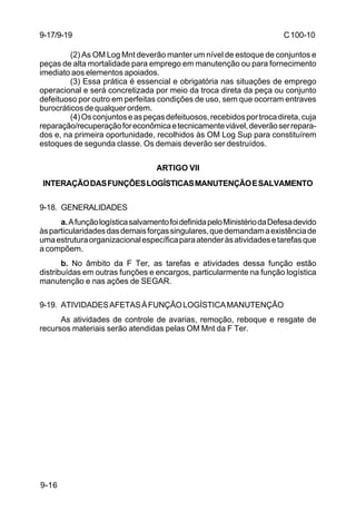C 100-10 
9-17/9-19 
9-16 
(2) As OM Log Mnt deverão manter um nível de estoque de conjuntos e 
peças de alta mortalidade para emprego em manutenção ou para fornecimento 
imediato aos elementos apoiados. 
(3) Essa prática é essencial e obrigatória nas situações de emprego 
operacional e será concretizada por meio da troca direta da peça ou conjunto 
defeituoso por outro em perfeitas condições de uso, sem que ocorram entraves 
burocráticos de qualquer ordem. 
(4) Os conjuntos e as peças defeituosos, recebidos por troca direta, cuja 
reparação/recuperação for econômica e tecnicamente viável, deverão ser repara-dos 
e, na primeira oportunidade, recolhidos às OM Log Sup para constituírem 
estoques de segunda classe. Os demais deverão ser destruídos. 
ARTIGO VII 
INTERAÇÃO DAS FUNÇÕES LOGÍSTICAS MANUTENÇÃO E SALVAMENTO 
9-18. GENERALIDADES 
a. A função logística salvamento foi definida pelo Ministério da Defesa devido 
às particularidades das demais forças singulares, que demandam a existência de 
uma estrutura organizacional específica para atender às atividades e tarefas que 
a compõem. 
b. No âmbito da F Ter, as tarefas e atividades dessa função estão 
distribuídas em outras funções e encargos, particularmente na função logística 
manutenção e nas ações de SEGAR. 
9-19. ATIVIDADES AFETAS À FUNÇÃO LOGÍSTICA MANUTENÇÃO 
As atividades de controle de avarias, remoção, reboque e resgate de 
recursos materiais serão atendidas pelas OM Mnt da F Ter. 
 