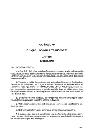 10-1 
C 100-10 
CAPÍTULO 10 
FUNÇÃO LOGÍSTICA TRANSPORTE 
ARTIGO I 
INTRODUÇÃO 
10-1. GENERALIDADES 
a. A função logística transporte refere-se ao conjunto de atividades que são 
executadas, visando ao deslocamento de recursos humanos, materiais e animais 
por diversos meios, em tempo e para os locais predeterminados, a fim de atender 
às necessidades. 
b. Transporte militar é o realizado sob a direção militar, com a finalidade de 
atender às necessidades das Forças Armadas. O assunto é tratado em detalhes 
no manual de campanha C 55-1 TRANSPORTES MILITARES, que, juntamente 
com os conceitos expressados no presente capítulo, deve constituir-se em fonte 
de referência doutrinária e técnica para as ações relativas aos transportes no 
âmbito da F Ter. 
c. Em função da via utilizada, os transportes militares abrangem quatro 
modalidades: aquaviário, terrestre, aéreo e dutoviário. 
d. Os transportes aquaviários abrangem o oceânico, o de cabotagem e o de 
vias interiores. 
e. Os transportes terrestres abrangem o rodoviário e o ferroviário. 
f. O sucesso das operações militares está diretamente relacionado com o 
funcionamento dos transportes destinados a apoiá-las. A deficiência de transpor-tes 
limita a execução das operações. 
 