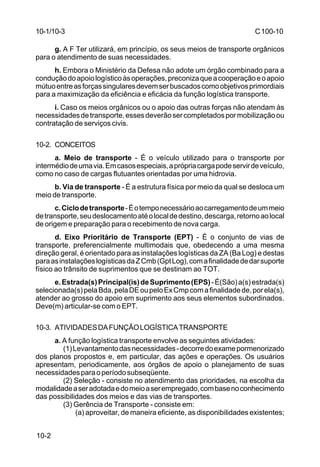 C 100-10 
10-2 
g. A F Ter utilizará, em princípio, os seus meios de transporte orgânicos 
para o atendimento de suas necessidades. 
h. Embora o Ministério da Defesa não adote um órgão combinado para a 
condução do apoio logístico às operações, preconiza que a cooperação e o apoio 
mútuo entre as forças singulares devem ser buscados como objetivos primordiais 
para a maximização da eficiência e eficácia da função logística transporte. 
i. Caso os meios orgânicos ou o apoio das outras forças não atendam às 
necessidades de transporte, esses deverão ser completados por mobilização ou 
contratação de serviços civis. 
10-2. CONCEITOS 
a. Meio de transporte - É o veículo utilizado para o transporte por 
intermédio de uma via. Em casos especiais, a própria carga pode servir de veículo, 
como no caso de cargas flutuantes orientadas por uma hidrovia. 
b. Via de transporte - É a estrutura física por meio da qual se desloca um 
meio de transporte. 
c. Ciclo de transporte - É o tempo necessário ao carregamento de um meio 
de transporte, seu deslocamento até o local de destino, descarga, retorno ao local 
de origem e preparação para o recebimento de nova carga. 
d. Eixo Prioritário de Transporte (EPT) - É o conjunto de vias de 
transporte, preferencialmente multimodais que, obedecendo a uma mesma 
direção geral, é orientado para as instalações logísticas da ZA (Ba Log) e destas 
para as instalações logísticas da Z Cmb (Gpt Log), com a finalidade de dar suporte 
físico ao trânsito de suprimentos que se destinam ao TOT. 
e. Estrada(s) Principal(is) de Suprimento (EPS) - É(São) a(s) estrada(s) 
selecionada(s) pela Bda, pela DE ou pelo Ex Cmp com a finalidade de, por ela(s), 
atender ao grosso do apoio em suprimento aos seus elementos subordinados. 
Deve(m) articular-se com o EPT. 
10-3. ATIVIDADES DA FUNÇÃO LOGÍSTICA TRANSPORTE 
a. A função logística transporte envolve as seguintes atividades: 
(1) Levantamento das necessidades - decorre do exame pormenorizado 
dos planos propostos e, em particular, das ações e operações. Os usuários 
apresentam, periodicamente, aos órgãos de apoio o planejamento de suas 
necessidades para o período subseqüente. 
(2) Seleção - consiste no atendimento das prioridades, na escolha da 
modalidade a ser adotada e do meio a ser empregado, com base no conhecimento 
das possibilidades dos meios e das vias de transportes. 
(3) Gerência de Transporte - consiste em: 
(a) aproveitar, de maneira eficiente, as disponibilidades existentes; 
10-1/10-3 
 