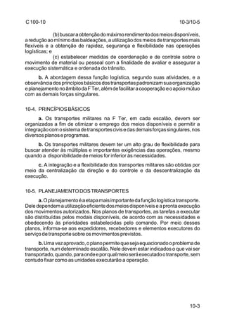 10-3/10-5 
10-3 
C 100-10 
(b) buscar a obtenção do máximo rendimento dos meios disponíveis, 
a redução ao mínimo das baldeações, a utilização dos meios de transportes mais 
flexíveis e a obtenção de rapidez, segurança e flexibilidade nas operações 
logísticas; e 
(c) estabelecer medidas de coordenação e de controle sobre o 
movimento de material ou pessoal com a finalidade de avaliar e assegurar a 
execução sistemática e ordenada do trânsito. 
b. A abordagem dessa função logística, segundo suas atividades, e a 
observância dos princípios básicos dos transportes padronizam sua organização 
e planejamento no âmbito da F Ter, além de facilitar a cooperação e o apoio mútuo 
com as demais forças singulares. 
10-4. PRINCÍPIOS BÁSICOS 
a. Os transportes militares na F Ter, em cada escalão, devem ser 
organizados a fim de otimizar o emprego dos meios disponíveis e permitir a 
integração com o sistema de transportes civis e das demais forças singulares, nos 
diversos planos e programas. 
b. Os transportes militares devem ter um alto grau de flexibilidade para 
buscar atender às múltiplas e importantes exigências das operações, mesmo 
quando a disponibilidade de meios for inferior às necessidades. 
c. A integração e a flexibilidade dos transportes militares são obtidas por 
meio da centralização da direção e do controle e da descentralização da 
execução. 
10-5. PLANEJAMENTO DOS TRANSPORTES 
a. O planejamento é a etapa mais importante da função logística transporte. 
Dele dependem a utilização eficiente dos meios disponíveis e a pronta execução 
dos movimentos autorizados. Nos planos de transportes, as tarefas a executar 
são distribuídas pelos modais disponíveis, de acordo com as necessidades e 
obedecendo às prioridades estabelecidas pelo comando. Por meio desses 
planos, informa-se aos expedidores, recebedores e elementos executores do 
serviço de transporte sobre os movimentos previstos. 
b. Uma vez aprovado, o plano permite que seja equacionado o problema de 
transporte, num determinado escalão. Nele devem estar indicados o que vai ser 
transportado, quando, para onde e por qual meio será executado o transporte, sem 
contudo fixar como as unidades executarão a operação. 
 
