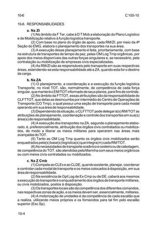 C 100-10 
10-6 
10-6. RESPONSABILIDADES 
10-4 
a. Na ZI 
(1) No âmbito da F Ter, cabe à D T Mob a elaboração do Plano Logístico 
e de Mobilização relativo à função logística transporte. 
(2) Com base no plano do órgão de apoio, cada RM/ZI, por meio da 4ª 
Seção do EMG, elabora o planejamento dos transportes na sua área. 
(3) A execução desse planejamento é feita, prioritariamente, com base 
na estrutura de transportes de tempo de paz, pelas OM Log Trnp orgânicas, por 
apoio dos meios disponíveis das outras forças singulares e, se necessário, pela 
contratação ou mobilização de empresas civis especializadas. 
(4) As RM/ZI são as responsáveis pelo transporte em suas respectivas 
áreas, estendendo-se esta responsabilidade até a ZA, quando esta for o destino 
da carga. 
b. Na ZA 
(1) O planejamento, a coordenação e a execução da função logística 
Transporte, no nível TOT, são, normalmente, de competência de cada força 
singular, que manterá o EM/TOT informado de seus planos, para fins de controle. 
(2) No âmbito da FTTOT, essas atribuições são da responsabilidade do 
CLFTTOT, que delas se desincumbe por intermédio do Centro de Operações de 
Transporte (CO Trnp), o qual possui uma seção de transporte para cada modal 
operando em sua área de responsabilidade. 
(3) Dependendo da situação, o CLFTTOT pode delegar à(s) RM/TOT as 
atribuições de planejamento, coordenação e controle dos transportes em sua(s) 
área(s) de responsabilidade. 
(4) A execução dos transportes na ZA, segundo o planejamento elabo-rado, 
é, preferencialmente, atribuição dos órgãos civis contratados ou mobiliza-dos, 
de modo a liberar os meios militares para operarem nas áreas mais 
avançadas do TOT. 
(5) Tanto as OM Log Trnp quanto os órgãos civis mobilizados serão 
enquadrados pela(s) base(s) logística(s) que integra(m) cada RM/TOT. 
(6) As necessidades de transporte oceânico e costeiro ou de cabotagem, 
de competência do TOT, são atendidas pela Marinha com seus meios orgânicos 
ou com meios civis contratados ou mobilizados. 
c. Na Z Cmb 
(1) Compete ao CLEx e ao CLDE, quando existente, planejar, coordenar 
e controlar cada modal de transporte e os meios colocados à disposição, em sua 
área de responsabilidade. 
(2) Na existência de Gpt Log de Ex Cmp ou de DE, caberá aos mesmos 
a execução do transporte e o enquadramento dos órgãos de transporte militares, 
ou civis mobilizados, postos à disposição. 
(3) Os transportes locais são da competência dos diferentes comandos, 
nas respectivas zonas de ação, e os meios devem ser, essencialmente, militares. 
(4) A motorização de unidades é da competência de cada escalão que 
a realiza, utilizando meios próprios e os fornecidos para tal fim pelo escalão 
superior (Esc Sp). 
 