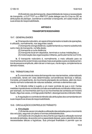 10-6/10-9 
10-5 
C 100-10 
(5) Existindo vias de transporte, disponibilidade de meios e necessidade 
de transporte, o CLFTTOT ou a RM/TOT pode delegar aos Ex Cmp ou DE as 
atribuições de planejar, coordenar e controlar o transporte, em cada modal, em 
suas áreas de responsabilidade. 
ARTIGO II 
TRANSPORTE RODOVIÁRIO 
10-7. GENERALIDADES 
a. O transporte rodoviário, em apoio à força terrestre no teatro de operações, 
é utilizado, normalmente, nos seguintes casos: 
(1) transporte a longa distância, suplementando ou mesmo substituindo 
outro meio de transporte, na falta deste; 
(2) transporte a curta distância; 
(3) transporte local em depósitos, terminais e outras instalações; e 
(4) motorização das organizações militares, particularmente na Z Cmb. 
b. O transporte rodoviário é, normalmente, o mais utilizado para os 
movimentos entre os terminais e as áreas mais avançadas e para os deslocamen-tos 
de pequena amplitude, além de ser o meio que, via de regra, complementa os 
demais modais. 
10-8. TRÂNSITO MILITAR 
a. É o movimento de meios de transporte nas vias terrestres, sistematizado 
e ordenado, tendo em vista determinadas conveniências técnicas e táticas. 
Consiste, principalmente, do movimento planejado de comboios, além do movi-mento 
normal e ordenado de viaturas isoladas, animais e elementos a pé. 
b. O trânsito militar é sujeito a um maior controle do que o civil. Certas 
medidas impraticáveis no trânsito civil são aconselháveis no trânsito militar como, 
por exemplo, os movimentos sem luz e os movimentos de comboios em horário 
fixado. Algumas vezes, o inimigo pode interferir, desorganizando o trânsito militar. 
c. A regulação e o controle do trânsito são atribuições dos comandantes em 
suas respectivas áreas de responsabilidade. 
10-9. CIRCULAÇÃO E CONTROLE DO TRÂNSITO 
a. Circulação 
(1) Entende-se por circulação a utilização das estradas para o movimento 
dos veículos, segundo um plano e normas preestabelecidos. 
(2) O plano de circulação é o documento que regula a utilização racional 
da rede de estradas, de acordo com a capacidade dessas, para o atendimento das 
necessidades táticas e logísticas. Sua principal finalidade é permitir que os 
 