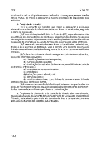 C 100-10 
10-9 
movimentos táticos e logísticos sejam realizados com segurança e sem interfe-rência 
10-6 
mútua, de modo a assegurar a máxima utilização da capacidade das 
estradas. 
b. Controle do trânsito 
(1) É o conjunto de medidas que visam a assegurar a execução 
sistemática e ordenada do trânsito em estradas, áreas ou localidades, segundo 
o plano de circulação. 
(2) É uma atribuição da Polícia do Exército (PE), cujos elementos dão 
assistência aos comandantes de comboios, seja dirigindo o trânsito nos pontos 
de congestionamento, seja recomendando a utilização de estradas alternativas 
nos casos de emergência ou, ainda, fornecendo informações sobre o trânsito. 
(3) É executado nas estradas e em áreas ou localidades, onde viaturas, 
tropas a pé e animais se deslocam. Visa a permitir uma corrente contínua de 
trânsito, nas melhores condições de segurança, de acordo com as necessidades 
militares. 
(4) O plano de controle de trânsito assegura o controle dos movimentos, 
contendo informações diversas: 
(a) classificação de estradas e pontes; 
(b) numeração das estradas; 
(c) sinalização das estradas (limites de responsabilidade de controle 
de trânsito, entre outras); 
(d) instruções sobre os movimentos; 
(e) prioridades; 
(f) instruções para o trânsito civil; 
(g) comunicações; e 
(h) medidas de controle, como linhas de escurecimento, linha de 
alerta contra gás, barreiras e outras. 
(5) As normas de controle de trânsito aplicadas em campanha são, em 
geral, as vigentes em tempo de paz, acrescidas das específicas para o atendimen-to 
das necessidades militares peculiares a cada situação. 
c. Os planos de circulação e de controle de trânsito são, normalmente, 
reunidos num único documento denominado Plano de Circulação e Controle de 
Trânsito, estabelecido pelo mais alto escalão da área e do qual decorrem os 
planos semelhantes dos escalões subordinados. 
 