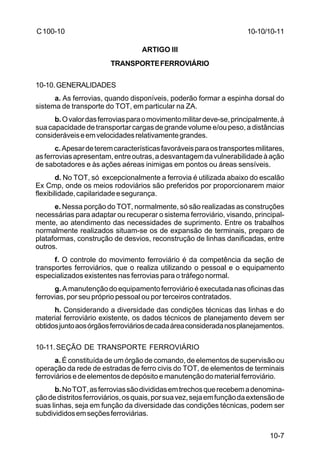 10-10/10-11 
10-7 
C 100-10 
ARTIGO III 
TRANSPORTE FERROVIÁRIO 
10-10.GENERALIDADES 
a. As ferrovias, quando disponíveis, poderão formar a espinha dorsal do 
sistema de transporte do TOT, em particular na ZA. 
b. O valor das ferrovias para o movimento militar deve-se, principalmente, à 
sua capacidade de transportar cargas de grande volume e/ou peso, a distâncias 
consideráveis e em velocidades relativamente grandes. 
c. Apesar de terem características favoráveis para os transportes militares, 
as ferrovias apresentam, entre outras, a desvantagem da vulnerabilidade à ação 
de sabotadores e às ações aéreas inimigas em pontos ou áreas sensíveis. 
d. No TOT, só excepcionalmente a ferrovia é utilizada abaixo do escalão 
Ex Cmp, onde os meios rodoviários são preferidos por proporcionarem maior 
flexibilidade, capilaridade e segurança. 
e. Nessa porção do TOT, normalmente, só são realizadas as construções 
necessárias para adaptar ou recuperar o sistema ferroviário, visando, principal-mente, 
ao atendimento das necessidades de suprimento. Entre os trabalhos 
normalmente realizados situam-se os de expansão de terminais, preparo de 
plataformas, construção de desvios, reconstrução de linhas danificadas, entre 
outros. 
f. O controle do movimento ferroviário é da competência da seção de 
transportes ferroviários, que o realiza utilizando o pessoal e o equipamento 
especializados existentes nas ferrovias para o tráfego normal. 
g. A manutenção do equipamento ferroviário é executada nas oficinas das 
ferrovias, por seu próprio pessoal ou por terceiros contratados. 
h. Considerando a diversidade das condições técnicas das linhas e do 
material ferroviário existente, os dados técnicos de planejamento devem ser 
obtidos junto aos órgãos ferroviários de cada área considerada nos planejamentos. 
10-11.SEÇÃO DE TRANSPORTE FERROVIÁRIO 
a. É constituída de um órgão de comando, de elementos de supervisão ou 
operação da rede de estradas de ferro civis do TOT, de elementos de terminais 
ferroviários e de elementos de depósito e manutenção do material ferroviário. 
b. No TOT, as ferrovias são divididas em trechos que recebem a denomina-ção 
de distritos ferroviários, os quais, por sua vez, seja em função da extensão de 
suas linhas, seja em função da diversidade das condições técnicas, podem ser 
subdivididos em seções ferroviárias. 
 