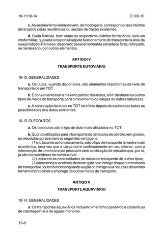 C 100-10 
10-11/10-14 
10-8 
c. As seções ferroviárias devem, de modo geral, corresponder aos trechos 
abrangidos pelas residências ou seções de tração existentes. 
d. Cada ferrovia, bem como os respectivos distritos ferroviários, terá um 
chefe militar, que será o responsável pelo funcionamento do transporte na área de 
sua jurisdição. Para isso, disporá do pessoal normal da estrada de ferro, reforçado, 
se necessário, por outros elementos. 
ARTIGO IV 
TRANSPORTE DUTOVIÁRIO 
10-12.GENERALIDADES 
a. Os dutos, quando disponíveis, são elementos importantes da rede de 
transporte de um TOT. 
b. É conveniente tirar o máximo partido dos dutos, a fim de liberar os outros 
tipos de meios de transporte para o movimento de cargas de outras naturezas. 
c. A construção de dutos no TOT só é feita depois de exploradas todas as 
possibilidades dos dutos existentes. 
10-13.OLEODUTOS 
a. Os oleodutos são o tipo de duto mais utilizados no TOT. 
b. Quando utilizados para o transporte de derivados de petróleo em grosso, 
os oleodutos apresentam as seguintes vantagens: 
(1) no tocante ao funcionamento, são o tipo de transporte terrestre mais 
econômico, uma vez que a carga corre continuamente em seu interior, com a 
intervenção de um mínimo de pessoal e sem a utilização de veículos que, por si, 
já são consumidores de combustível. 
(2) reduzem as necessidades de meios de transporte de outros tipos; 
(3) são menos suscetíveis de destruição pelo inimigo do que outros meios 
de transporte e podem funcionar quando a ação do inimigo ou a natureza do terreno 
tornam impraticável o emprego de outros meios de transporte. 
ARTIGO V 
TRANSPORTE AQUAVIÁRIO 
10-14.GENERALIDADES 
a. Os transportes aquaviários incluem o marítimo (oceânico e costeiro ou 
de cabotagem) e o de águas interiores. 
 